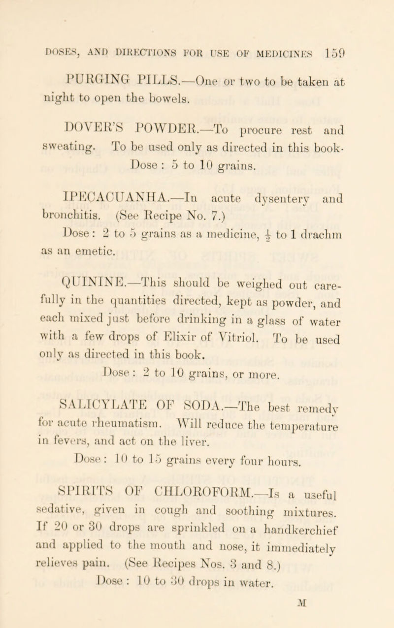 I’UIKIING PIIjLS.—One or two to be taken at night to open the bowels. I)()\ hit’s POWDElt.—To procure rest and sweating. To be used only as directed in this book- Dose : 5 to 10 grains. IPI^ICACLIANH A.—In acute dysentery and ^ 4/ bronchitis. (See Recipe No. 7.) Dose: 2 to 5 grains as a medicine, I to 1 drachm as an emetic. t^lUlNINE.—This should be weighed out care- fully in the (luantities directed, kept as powder, and eacli mixed just before drinking in a glass of water with a few drops of Elixir of Vitriol. ’Jo be used only as directed in this book. Dose : 2 to 10 grains, or moi’e. SAlilCA IjA IE Of SOD.V.—’fhe best remedy for acute rheumatism. Will reduce the temperature in fevtu’s, and act on the liyer. Dose: 10 to 15 grains every four hours. Sl‘i RTFS OF (dlE()R()F()RM._Ls a useful sedative, given in cough and soothing mixtures. If 20 or 30 drops are sprinkled on a handkerchief and applied to the moutli and nose, it immediately relieves pain. (See Recipes Nos. 3 and 8.) Dose : lO to 30 dro[)s in water.