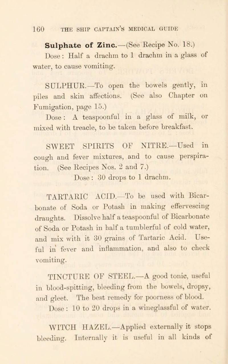 Sulphate of Zinc.—-(See Recipe No. 18.) Dose : Half a drachm to 1 drachm in a glass of water, to cause vomiting. SULPHUR.—To open the bowels gently, in piles and skin affections. (See also Chapter on Fumigation, page 15.) Dose: A teaspoonful in a glass of milk, or mixed with treacle, to be taken before breakfast. SWEET .SPIRITS OF NITRE.—Used in cough and fever mixtures, and to cause perspira- tion. (See Recipes Nos. 2 and 7.) Dose: 30 drops to 1 drachm. TARTARIC ACID.—To be used with Bicar- bonate of Soda or Potash in making effervescing draughts. Dissolve half a teaspoonful of Bicarbonate of Soda or Potash in half a tumblerful of cold water, and mix with it 30 grains of Tartaric Acid. Use- ful in fever and intlammation, and also to check vomiting. TINCTURE OF STEEL.—A good tonic, useful in blood-spitting, bleeding from the bowels, dropsy, and gleet. The best remedy for poorness of blood. Dose : 10 to 20 drops in a wineglassful of water. WITCH HAZEL.—Applied externally it stops bleedim^-. Internallv it is useful in all kinds of