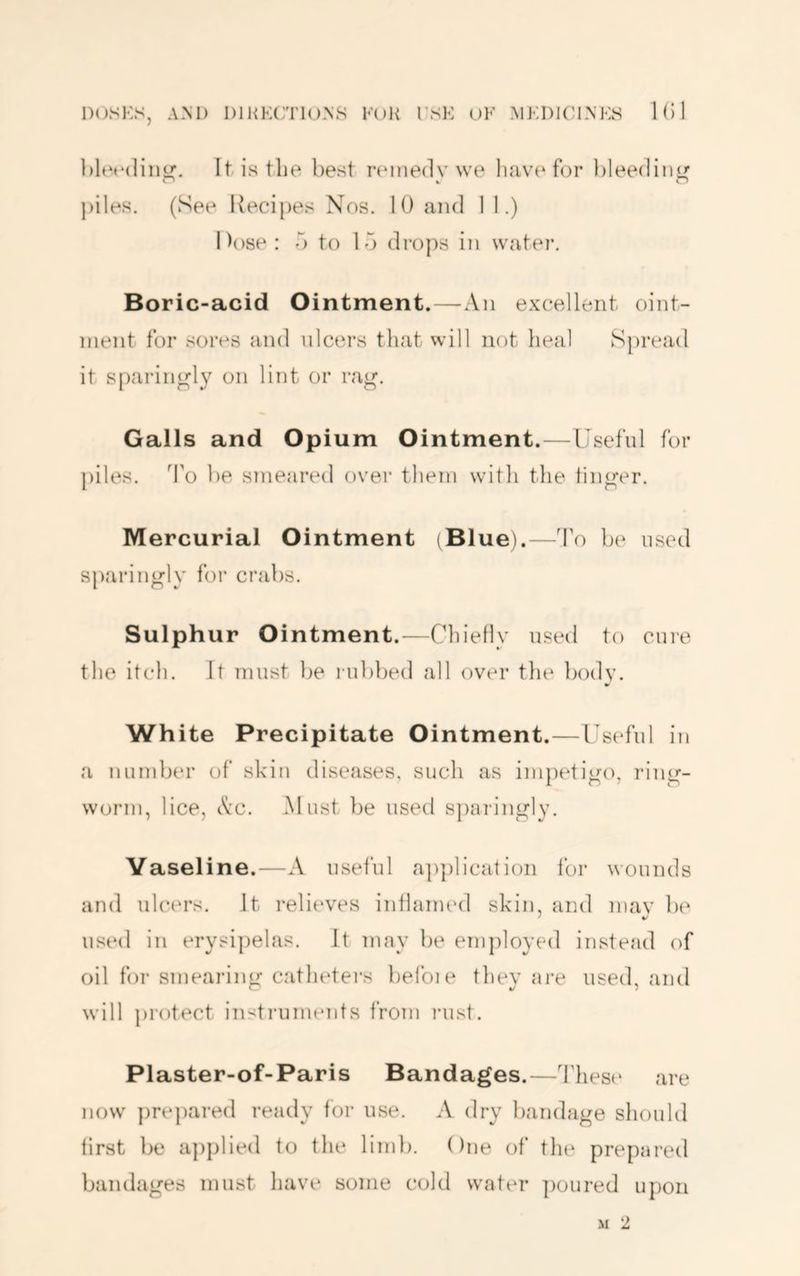 hlerdini^. It is the best remedy we for ])leediiit; i* 4, IJ piles. (See Kecipes Nos. 10 and 1 1.) Dose: o to lo drops in water. Boric-acid Ointment.—An excellent oint- ment for sores and ulcers that will not heal Spread it s[)ai*in^ly on lint or rag. Galls and Opium Ointment.—Useful for piles. To be smeared over them with the linger. Mercurial Ointment (Blue).—To be used sparingly for crabs. Sulphur Ointment.—Chiefly used to cure the itch. It must be rubbed all over the body. White Precipitate Ointment.—Useful in a number of skin diseases, such as im})etigo, ring- worm, lice, Ac. Must })e used sparingly. Vaseline.—A useful apjelicatioii for wounds and ulcers. It relieves infhaitied skin, and mav be ' •/ used in erysipelas. It may be employed instead of oil for smearing catluders belbie they are used, and will jU’otect instimnuuits from laist. Plaster-of-Paris Bandages.—These* are ne)vv pre])areel ready fe)r use. A elry bandage shoulel first be applieel to the liml). One e)f the prepared bandages must have some colei water ])oured upon M 2