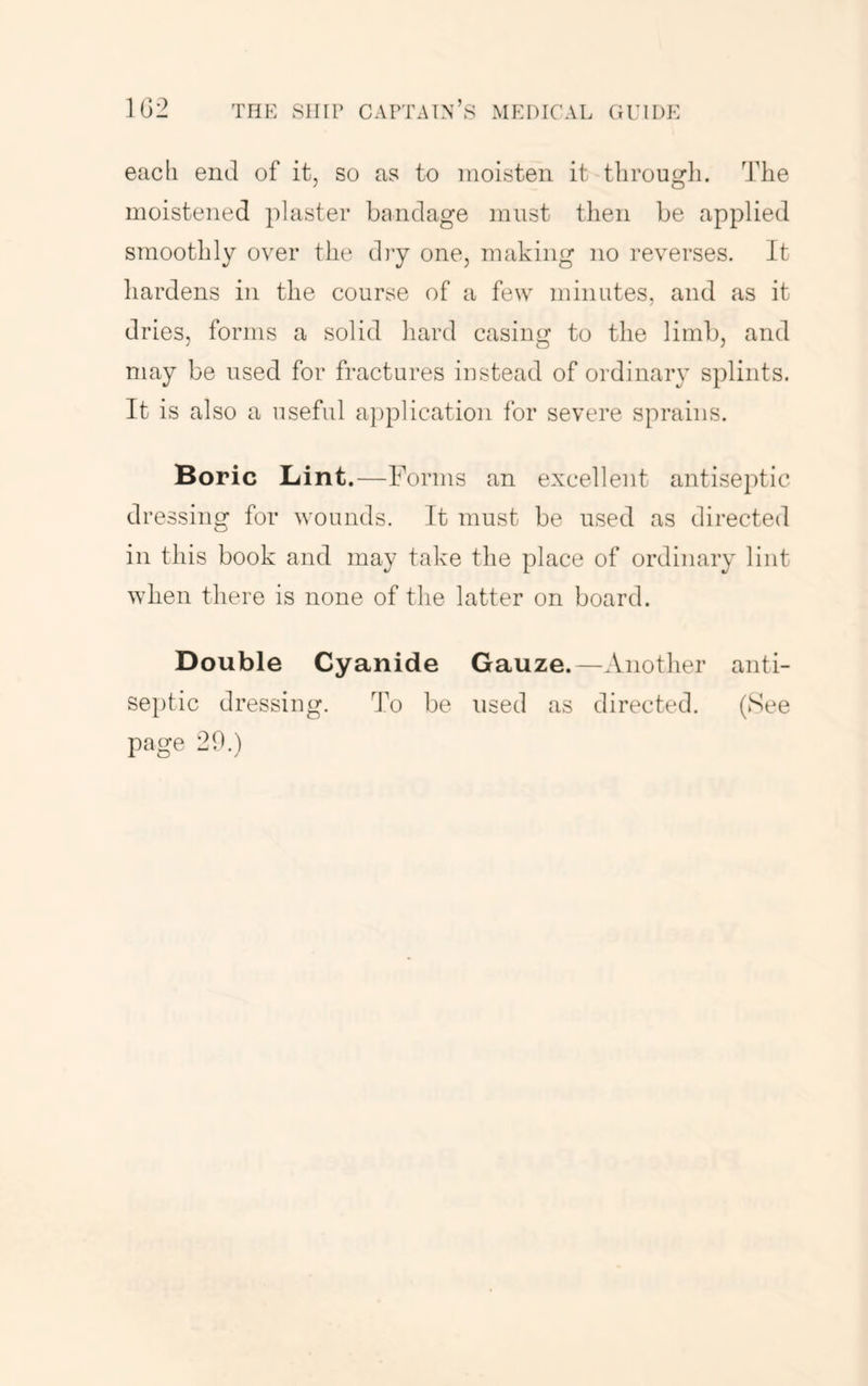 each end of it, so as to moisten it through. The moistened plaster bandage must then be applied smoothly over the diy one, making no reverses. It hardens in the course of a few minutes, and as it dries, forms a solid hard casing to the limb, and may be used for fractures instead of ordinary splints. It is also a useful a})plication for severe sprains. Boric Lint.—Forms an excellent antiseptic dressing for wounds. It must be used as directed in this book and may take the place of ordinary lint when there is none of the latter on board. Double Cyanide Gauze.—Another anti- septic dressing. To be used as directed. (See page 20.)