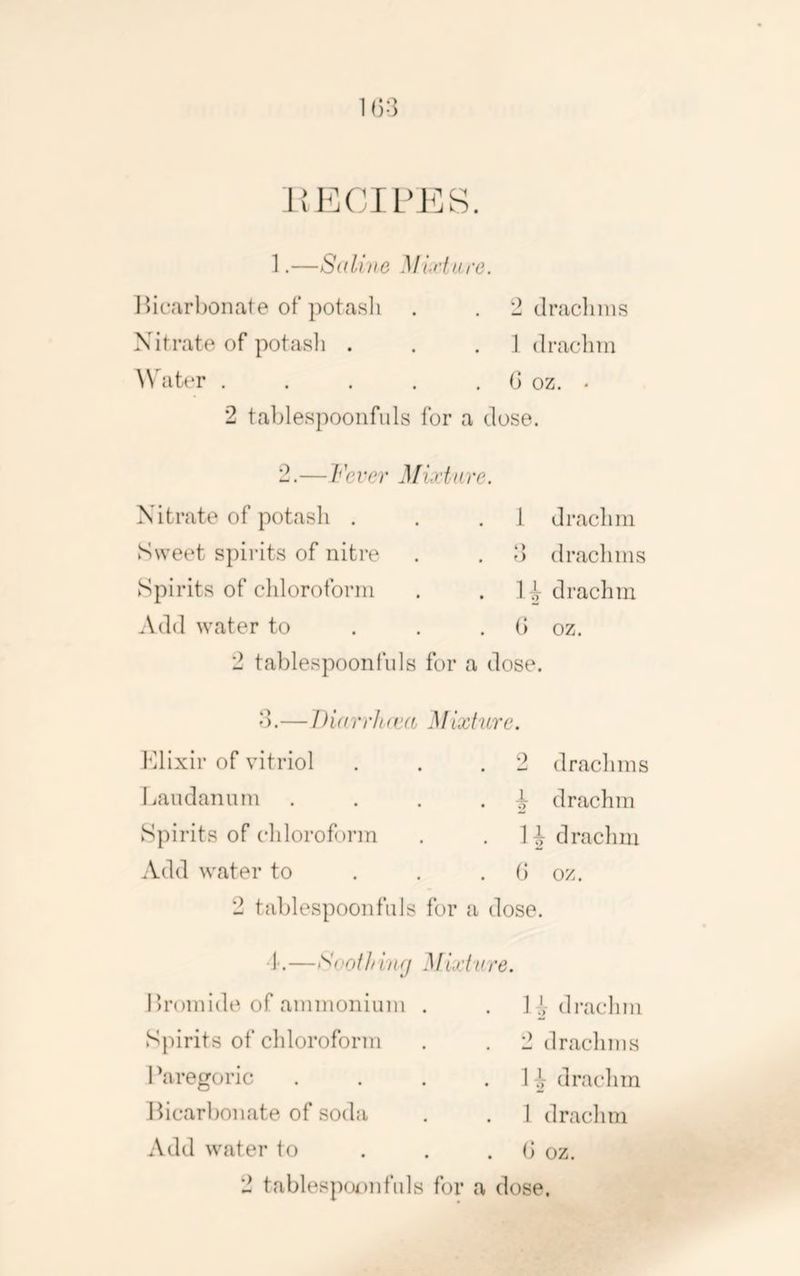 1(;:3 l{ECrL’J<]S. 1. —S((li)iG Miff are. I)icarbonate of potasli . . 2 draclinis Nitrate of potasli . . . ] (Iraclim \\ ater . . . . . (] oz. • 2 tablespoonfuls for a dose. 2. —Fever Mixture. Nitrate of potash . . .1 drachm Sweet spirits of nitre . . d drachms Spirits of chloroform . . H drachm Add water to . . . (> oz. 2 tablespoonfuls for a dose. d.— Diarrlttea MIxture. Klixir of vitriol . . .2 drachms Laudanum . . . . drachm Spirits of chloroform . . H drachm Add water to . . . b oz. 2 tablespoon fills for a dose. i.—Svothinfj Mi'xf'ure. Lromide of ammonium . . 1^,-drachm Spirits of chloroform . . 2 drachms Paregoric . . . • I j drachm Bicarbonate of soda . . 1 drachm Add water to ... b oz. 2 tablespu)nfuls for a dose.