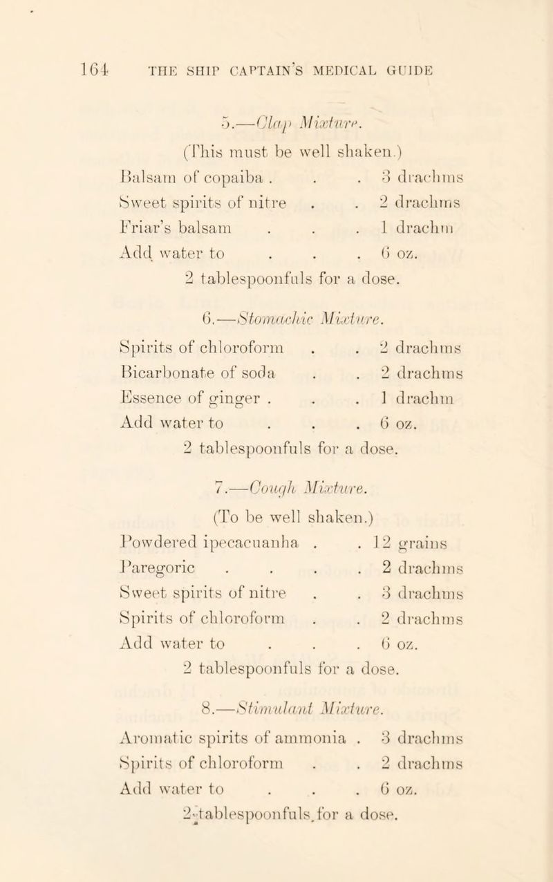 •).—Mixfvrt\ ('riiis must l)e well sluikeu.) lljilsjim of copaiba . . . o di'aclims Sweet spii'its of nitre . . '2 di’acliins Friar’s balsam , . .1 drachm Add water to . . . b oz, 2 taldespooiifuls for a dose. d.—Sto m(t,rh ic Mid lire. Spirits of chloroform . . 2 drachms Bicarbonate of soda Essence of irinsror . Add water to 2 drachms 1 drachm G oz. 2 tablespoonfnls foi* a dose. 7.—Courjli Mixf'Ure. (To l)e well shaken.) Powdered ipecacuanha . . 12t4;rains Paregoric . . . .2 draclims Swe(‘t s])irits of nitre . . d drachms Spirits of chloroform . . 2 draclims Add water to . . . d oz. 2 tablespoonfuls for a dose. 8.—Stiniulani Mixfure. Aromat ic spirits of ammonia . 8 drachms Spirits of chloroform . . 2 drachms Add water to . . . d oz. 2PablespoonfulsAbr a dose.