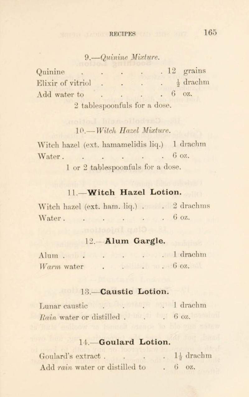 RECIPEvS 9.—Quinine .\fixlure. Quinine . . . . .12 grains bilixir of vitriol . . . . ^ drachm Add water to . . . .6 oz. 2 tablespoonfuls for a dose. Kb—WitcJb Hazel ^fixture. AVdtch hazel (ext. liamarnelidis liq.) 1 draclim Water. . . . . . 6 oz. 1 or 2 tablespoonfuls for a dose. 11.—Witch Hazel Lotion. Witcli hazel (ext. harn. liq.) . . 2 drachms Water. . . . . . 6 oz. 12.—Alum Gargle. Alum 1 drachm \\ (i;rm water . . . . 6 oz. 10. —Caustic Lotion. Lunar caustic . . . .1 drachm lidia water or distilled . . .6 oz. 11. —Goulard Lotion. (loulard’s extract . . . • H drachm Add rain water or distilled to . 6 oz.