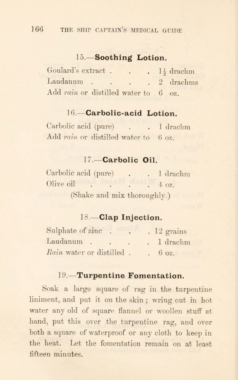 15.—Soothing Lotion. (Joularcrs extract . . . ] i draclim i.audanum .... 2 dracliins Add rain or distilled water to 0 oz. Id.—Carbolic-acid Lotion. Carbolic acid (pure) . . 1 drachm Add raiv or distilled water to (i oz. 17.—Carbolic Oil. Carbolic acid (pure) . . ] drachm Olive oil ... . 4 oz. (Shake and mix thoroughly.) 18.—Clap Injection. Sulphate of zinc . . .12 grains Laudanum . . . .1 drachm liain water or distilled . . 6 oz. lb.—Turpentine Fomentation. Soak a large square of rag in tlie turpentine liniment, and put it on the .skin ; wring cut in hot water any old of square flannel or woollen stufl' at hand, put this over the turpentine rag, and over both a square of waterproof or any cloth to keep in the heat. I^et the fomentation remain on at least fifteen minutes.