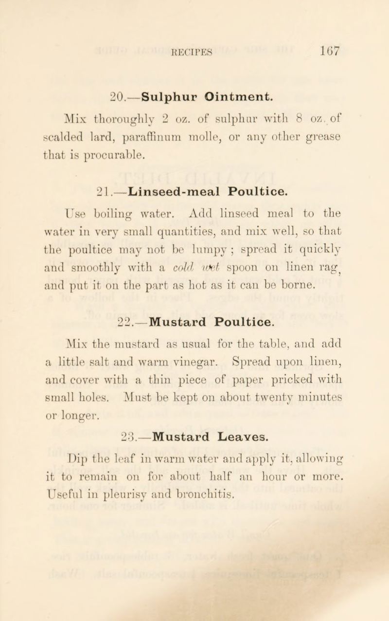 lu-X’irEs 1G7 20.—Sulphur Ointment. Mix tlioroiiglily 2 oz. of snlpluir vvitli 8 oz, of scalded lard, paraflinuin Tnolle, or any other grease that is procurable, 21.—Linseed-meal Poultice. Tse boiling water. Add linseed meal to the water in very small quantities, and mix well, so that the poultice may not be lumpy ; spread it quickly and smoothly with a add iih>t spoon on linen rag^ and put it on the part as hot as it can be borne. 22.—Mustard Poultice. .Mix the mustard as usual for the table, and add a little salt and warm vinegar. Spread upon linen, aiifl cover with a thin piece of paper pricked with small holes. Must be kept on about twenty minutes or longer. 2d.—Mustard Leaves. Di}) the h‘af in warm water and a})ply it, allowing it to remain on for about half an hour or more. Useful in })leurisy and bronchitis.