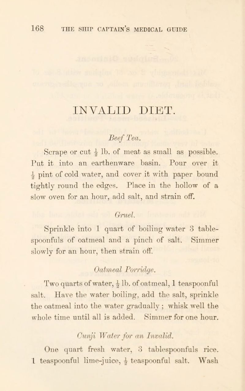 INVALID DIET. Beef Tea. Scrape or cut i lb. of meat as small as possible. Tbit it into an earthenware basin. Pour over it ^ pint of cold water, and cover it with paper bound tisrhtlv round the ed^es. Place in the hollow of a slow oven for an hour, add salt, and strain off. Gmel. Sprinkle into 1 quart of boiling water 8 table- spoonfuls of oatmeal and a pinch of salt. Simmer slowly for an hour, then strain off. Oatweal Borri/hje. Two quarts of water, ^ lb. of oatmeal, 1 teaspoonful salt. Have the water boiling, add the salt, sprinkle the oatmeal into the water gradually ; whisk well the whole time until all is added. Simmer for one hour. Cnnji Wafer far an Invalid. One (piart fresh water, 8 tablespoonfuls rice. I teaspoonful lime-juice, i teaspoonful salt. Wash