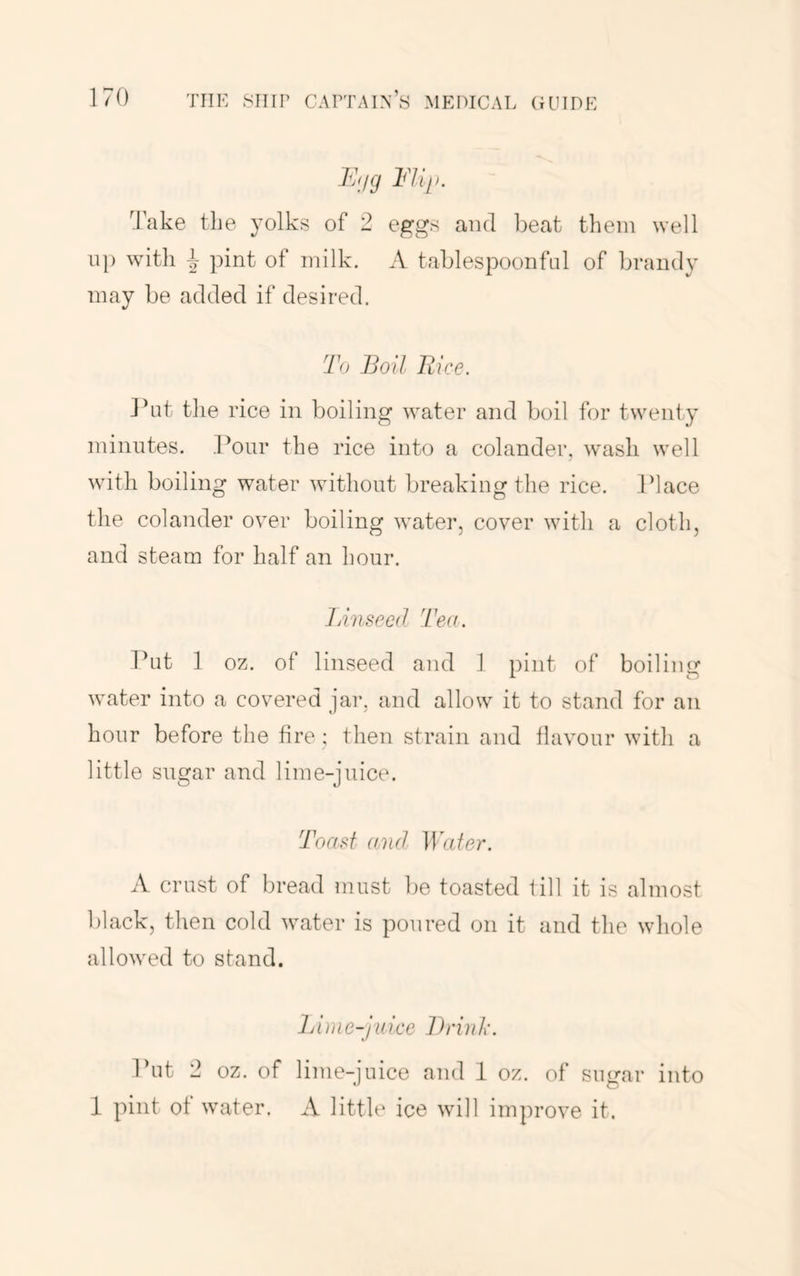 F.jg Fill, O’ake the yolks of 2 eggs and beat them well up with j pint of milk. A tablespoonful of brandy may be added if desired. To Boil Fiice. Jhit the rice in boiling water and boil for twenty minutes. I’our the rice into a colander, wash well with boiling water without breaking the rice. Place the colander over boiling water, cover with a cloth, and steam for half an hour. JAnsecd Tea. Tbit 1 oz. of linseed and 1 pint of boiling water into a covered jar, and allow it to stand for an hour before the fire ; then strain and flavour witli a little sugar and lime-juice. Toast and Iba/er. A crust of bread must lie toasted fill it is almost black, then cold water is poured on it and the whole allowed to stand. Fime-juke Brink. Put 2 oz. of lime-juice and 1 oz. of sugar into 1 pint of water. A little ice will improve it.