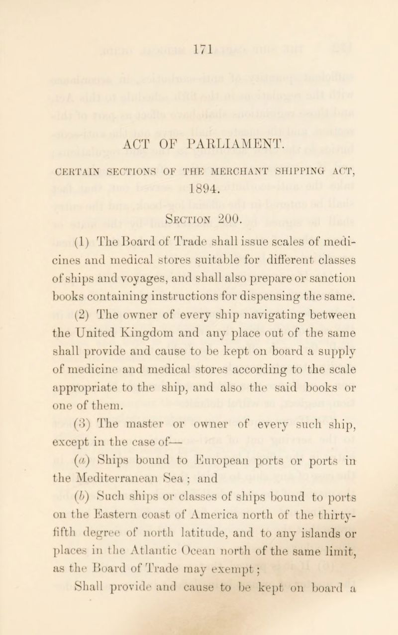 ACT OF ICVIUTAMFNT. CKliTALN SECTIONS OF THE MEliCIIANT SHIPPING ACT, 181)4. Section 200. (1) Hoard of Trade sliall issue scales of medi- cines and medical stores suitable for different classes of ships and voyages, and sliall also prepare or sanction books containing instructions for dispensing the same. (2) The owner of every ship navigating between the United Kingdom and any place out of the same shall provide and cause to be kept on board a supply of medicine and medical stores according to the scale appropriate to the ship, and also tlu' said books or one of them. (d) d’lie master or owner of every such ship, except in the case of— {(i) Ships bound to Furopean ports or ports in the Mediterranean Sea ; and {}>) Such ships 01- classes of ships bound to jiorts on the Fastern coast of America north of the thirty- iifth degree of north latitude, and to any islands or ])laces in the Atlantic ()cean north of the same limit, as the Hoard of Trade may exempt; Shall provide and cause to be kept on board a