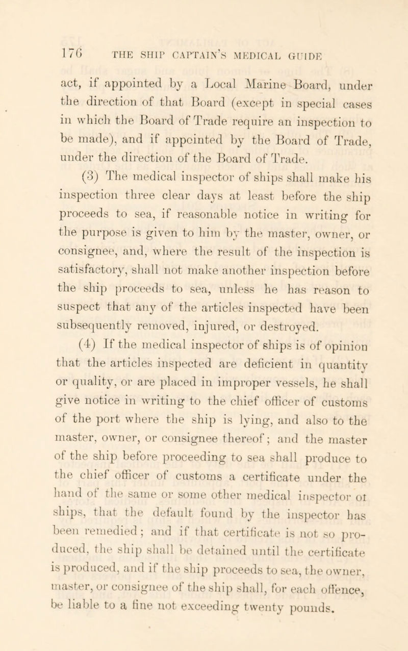 act, if appointed by a Local iMarine Board, under the direction of that I^oard (except in special cases in which the i^oard of Trade require an inspection to be made), and if appointed by the Board of Trade, under the direction of the Board of Trade. (3) The medical inspector of ships shall make Ids inspection three clear days at least before the ship proceeds to sea, if reasonable notice in writing for the purpose is given to him by the master, owner, or consignee, and, where the result of the inspection is satisfactor\q shall not make another inspection before the ship proceeds to sea, unless he has reason to suspect that any of the articles inspected have been subsequently removed, injured, or destroyed. (4) If the medical inspector of ships is of opinion that the articles inspected are deficient in quantity or quality, or are placed in improper vessels, he shall give notice in writing to the chief officer of customs of the port where the ship is lying, and also to the master, owner, or consignee thereof; and the master of the ship before proceeding to sea shall produce to the chief officer of customs a certificate under the hand of the same or some other medical inspectoi- ol ships, that the default found by the inspector has been remedied ; and if that certificate is not so pro- duced, the ship shall be detained Tintil the certificate is ]U’oduced, and if the ship proceeds to sea, the owner, master, or consignee of the ship shall, for each otfence, be liable to a fine not exceeding twenty ]iounds.