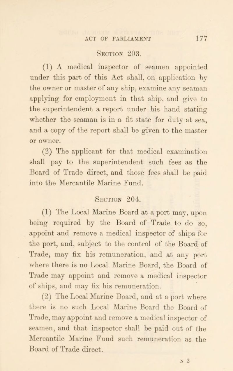 Section 203. (1) A medical inspector of seamen ap})ointed under this part of this Act shall, on application by the owner or master of any ship, examine any seaimtn applying for employment in that ship, and give to the superintendent a report under his hand stating whether the seaman is in a fit state for duty at sea, and a copy of the report shall be given to the master or owner. (2) The applicant for that medical examination shall pay to the superintendent such fees as the Hoard of Trade direct, and those fees shall be paid into the Mercantile Marine Fund. Section 204. (1) The Local Marine Board at a port may, upon being required by the Board of Trade to do so, appoint and remove a medical inspector of ships for the port, and, subject to the control of the Board of Trade, may fix his remuneration, and at any port where there is no Local JMarine Board, the Board of Trade may appoint and remove a medical inspector of ships, and may fix his remuneration. (2j The Local Marine Board, and at a port where there is no such Local Marine Board the Board of 4Vade, may aj)point and remove a medical inspector of seamen, and that inspector sliall be paid out of the Mercantile Marine Fund such remuneration as the Board of Trade direct.