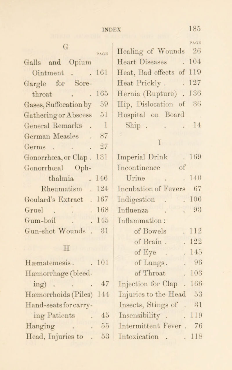 (; Galls and ()})iuni Oiiitnient . .101 Garj^le for Sore- throat . . 105 Gases, Siitibcation by 59 Gathering or Abscess 51 General Jtemarks . 1 German Measles . 87 Germs . . . Gonorrhoea, or Clap . 101 Gonorrhceal Oph- thalmia . l iO Rheumatism . 124 Goulard’s Extract . 107 Olruel . . .108 Gum-boil . . 145 Gun-shot Wounds . 31 H I Imrnatemesis . . 101 I liemorrhage (bleed- ing) . . .47 Iliemorrhoids (Piles) 1 1- 4 Hand-seats for carry- ing IGtients . 45 Hanging . . 55 Head, Injuries to . 53 185 PAOK Healing of Wounds 2G Heart Diseases 101- Heat, Bad effects of 119 Heat Priclvly . 127 Hernia (Rupture) . I3() 41ip, Dislocation of 3() Hospital on Board Ship . 14 I Imperial Drink 1()9 Incontinence of Urine no Incubation of Fevers (57 Indigestion 10(5 Influenza 93 Inflammation : of Bowels 112 of Brain . 122 CD o 1 1.5 of Lungs. 9(5 of Throat 103 Injection for Clap . 1(5(5 Injuries to the Head 7)3 Insects, Stings of . 31 Insensibility . 119 Intermittent Fever . 7(5 Intoxication . 118