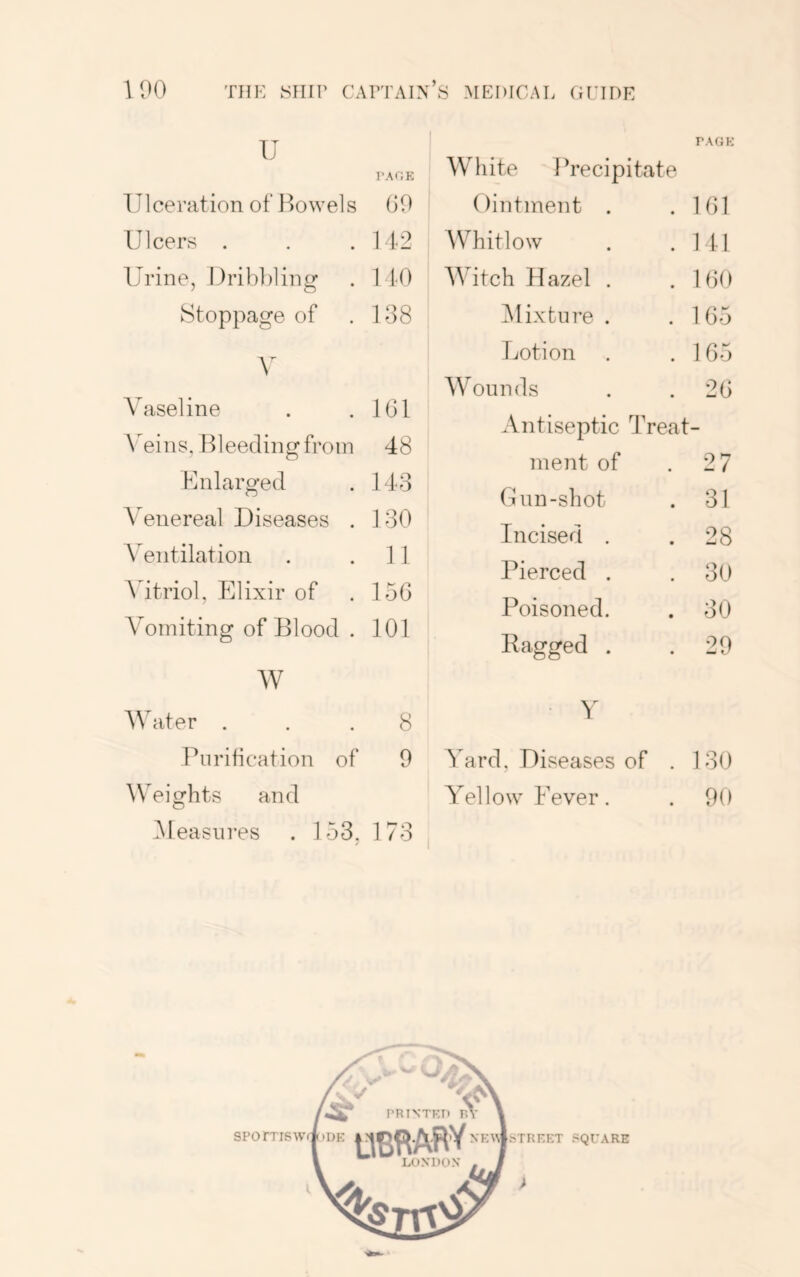 PAGH u 1‘AGE Ulceration of Ilowels 00 Ulcers . . . 142 Urine, Ilribliling . 110 Stoppage of . 108 A' Vaseline . .101 Wins, Bleeding from 48 Enlarged . 143 Venereal Diseases . 130 Aentilation . .11 Wtriol, Elixir of . 150 Vomiting of Blood . 101 W Water ... 8 Purification of 0 Weights and Pleasures . 153. 173 White Precipitate Ointment . . 101 Whitlow . 141 Witch Hazel . . 100 ^Mixture . . 105 Lotion . 105 Wounds . 20 Antiseptic Treat- ment of . 27 Gun-shot . 31 Incised . . 28 Pierced , . 30 Poisoned. . 30 Ragged . . 20 Y Yard, Diseases of . 130 Yellow Fever. . 00