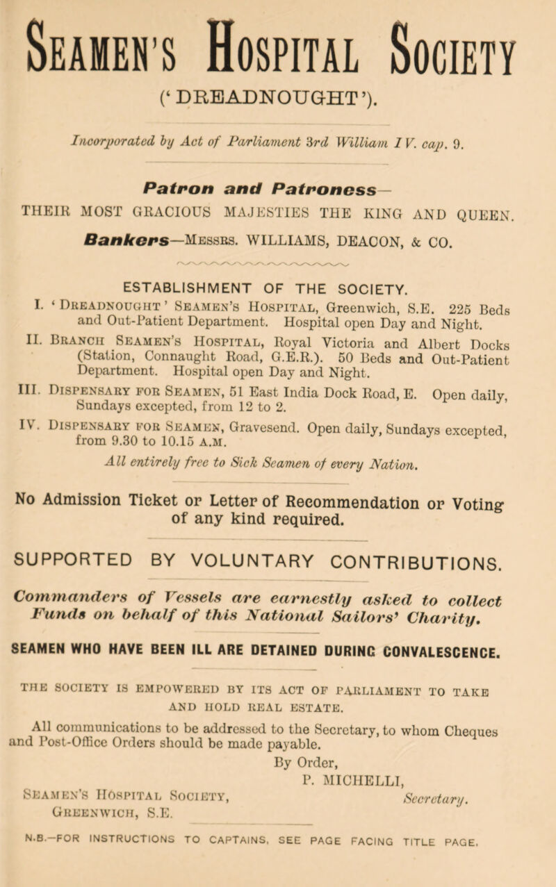 Seamen’s Hospital Society (‘ DREADNOUGHT’). Imorporatcd hy Act of Parliament 'Urd William 1 V. cap. 9. Patron and Patroness— THEIR MOST GRACIOUS MAJESTIES THE KING AND QUEEN. Bafflrers—Messrs. WILLIAMS, DEACON, & CO. ESTABLISHMENT OF THE SOCIETY. I. ‘Dreadnought’ Seamen’s Hospital, Greenwich, S.E. 225 Beds and Out-Patient Department. Hospital open Day and Night. II. Branch Seamen’s Hospital, Royal Victoria and Albert Docks (Station, Connaught Road, G.E.R.). 50 Beds and Out-Patient Department. Hospital open Day and Night. III. Dispensary for Seamen, 51 East India Dock Road, E. Open daily, Sundays excepted, from 12 to 2. IV. Dispensary for Seamen, Gravesend. Open daily, Sundays excepted from 9.30 to 10.15 A.M. ^ ’ All entirely free to Sick Seamen of every Nation. No Admission Ticket or Letter of Recommendation or Voting of any kind required. SUPPORTED BY VOLUNTARY CONTRIBUTIONS. Commanders of Vessels are earnestly asked to collect Funds on behalf of this National Sailors^ Charity. SEAMEN WHO HAVE BEEN ILL ARE DETAINED DURING CONVALESCENCE. THE SOCIETY IS EMPOWERED BY ITS ACT OF PARLIAMENT TO TAKE AND HOLD REAL ESTATE. All communications to be addresscKl to the Secretary, to whom Cheques and Post-Office Orders should be made payable. By Order, P. MICHELLI, Sea.men’s Hospital Society, Secretary. Greenwich, S.E. N.B.-FOR instructions TO CAPTAINS, SEE PAGE FACING TITLE PAGE.