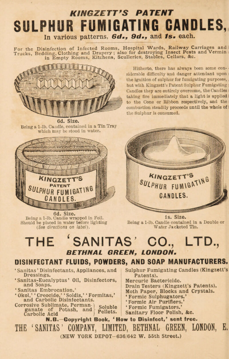 KINGZETT’S PATENT SULPHUR FUMIGATING GANDLES,, In various patterns, Gdm^ 9dmf and ISm each. For the Disinfection of Infected Rooms, Hospital Wards, Railway Carriages and Trucks, Bedding, Clothing and Drapery; also for destroying Insect Pests and Vermin in Empty Rooms, Kitchens, Sculleries, Stables, Cellars, &c. 6d. Size. Being a I'lb. Candle, contained in a Tin Tray which may be stood in water. 6d. Size. Being a 1-lb. Candle wrappetl in Foil. Should be placed in water before lighting (See directions on label). Hitherto, there has always been some con- siderable difficulty and danger attendant upon the ignition of sulphur for fumigating purposes, but with Kingzett’s Patent Sulphur Fumigating Candles they are entirely overcome, the Candles taking fire immediately that a light is applied to the Cone or Ribbon respectively, and the combustion steadily proceeds until the whole of the Sulphur is consumed. Is. Size. Being a 1-lb. Candle contained in a Double or Water Jacketed Tin. THE ‘SANITAS' CO., LTD., BETHNAL GREEN, LONDON. DISINFECTANT FLUIDS, POWDERS, AND SOAP MANUFACTURERS. ‘ Sanitas ’ Disinfectants, Appliances, and Dressings. ‘Sanitas-Eucalyptus’ Oil, Disinfectors, and Soaps. ‘Sanitas Embrocation.’ ‘ Okol,’ ‘ Creocide,’ ‘ Soldis,’ ‘ Formitas,’ and Carbolic Disinfectants. Corrosive Sublimate, Perman- ganate of Potash, and Carbolic Acid Soluble Pellets. Sulphur Fumigating Candles (Kingzett’s Patents). Mercuric Bactericide. Drain Testers (Kingzett’s Patents). Moth Paper, Blocks and Crystals. ‘Formic Sulphugators.’ ‘ Formic Air Purifiers.’ ‘ Formic Fumigators.’ Sanitary Floor Polish, &e. N.B.—Copyright Book, ‘How to Disinfect,’ sent free. THE ‘SANITAS’ COMPANY, LIMITED, BETHNAL GREEN, LONDON, E. (NEW YORK DEPOT-636 642 W. 55th Street.)