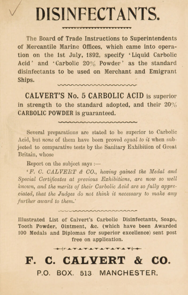 ^ DISINFECTANTS. The Board of Trade Instructions to Superintendents of Mercantile Marine Offices, which came into opera- tion on the 1st July, 1892, specify ‘Liquid Carbolic Acid’ and ‘Carbolic 20% Powder’ as the standard disinfectants to be used on Merchant and Emigrant Ships. CALVERT’S No. 5 CARBOLIC ACID is superior in strength to the standard adopted, and their 20% CARBOLIC POWDER is guaranteed. Several preparations are stated to be superior to Carbolic Acid, but 'tione of them have been proved equal to it when sub- jected to comparative tests by the Sanitary Exhibition of Great Britain, whose Report on the subject says :— ‘jP. G. CALVEBT & CO., Ifiamug gained the Medal and Special Certificates at previous Exhibitions^ are now so loell knoion^ and the merits of their Carbolic Acid are so fully appre- ciated^ that the Judges do not think it necessary to inake any further award to them.' Illustrated List of Calvert’s Carbolic Disinfectants, Soaps, Tooth Powder, Ointment, &c. (which have been Awarded 100 Medals and Diplomas for superior excellence) sent post free on application. j-r ^ ^ 'W' ♦ F. C. CALVERT & CO. P.O. BOX. 513. MANCHESTER.