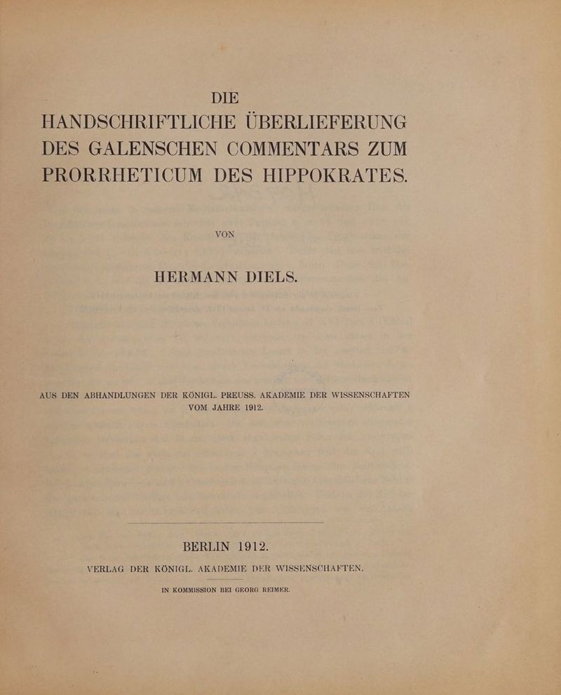 DIE HANDSCHRIFTLICHE ÜBERLIEFERUNG DES GALENSCHEN COMMENTARS ZUM PRORRHETICUM DES HIPPOKRATES. VON HERMANN DIELSNS. AUS DEN ABHANDLUNGEN DER KÖNIGL. PREUSS. AKADEMIE DER WISSENSCHAFTEN VOM JAHRE 1912. BERLIN 1912. VERLAG DER KÖNIGL. AKADEMIE DER WISSENSCHAFTEN.