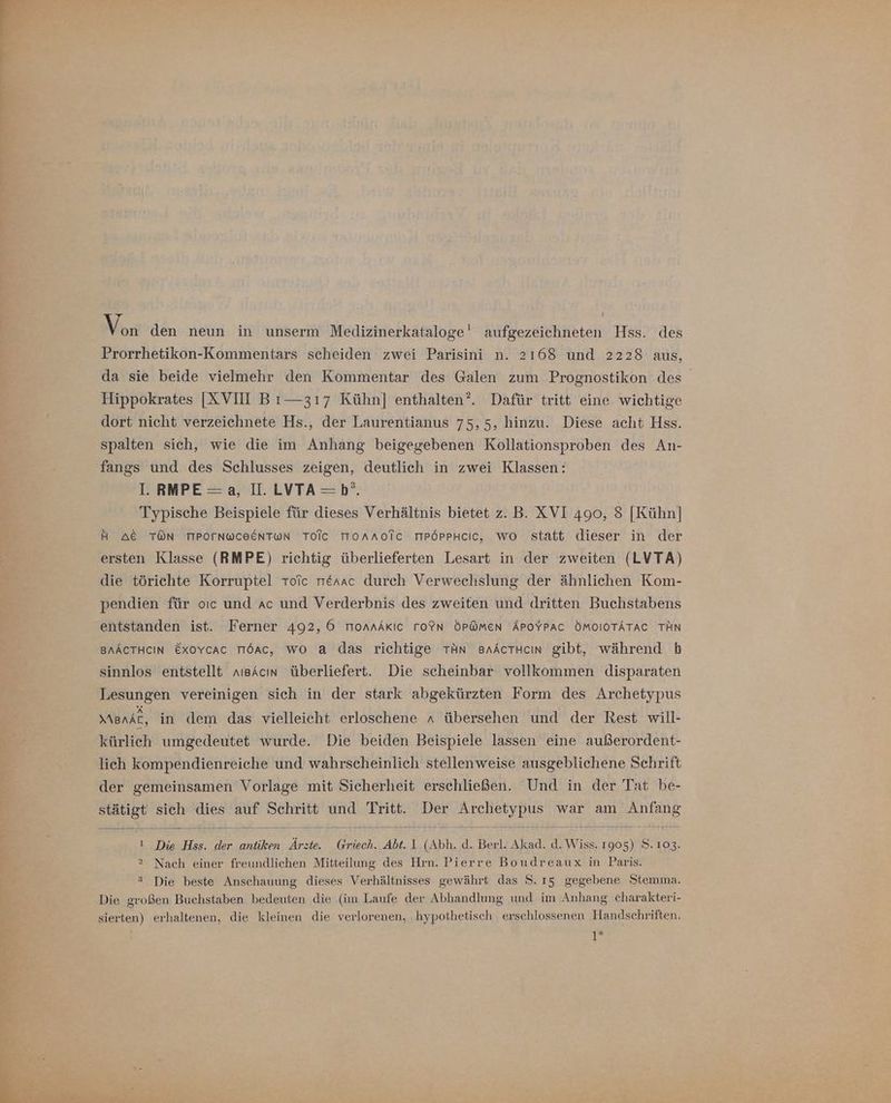 Prorrhetikon-Kommentars scheiden zwei Parisini n. 2168 und 2228 aus, da sie beide vielmehr den Kommentar des Galen zum Prognostikon des Hippokrates [XVII Bı— 317 Kühn] enthalten’. Dafür tritt eine wichtige dort nicht verzeichnete Hs., der Laurentianus 75,5, hinzu. Diese acht Hss. spalten sich, wie die im Anhang beigegebenen Kollationsproben des An- fangs und des Schlusses zeigen, deutlich in zwei Klassen: I. RMPE=a, II. LVTA=b°. Typische Beispiele für dieses Verhältnis bietet z. B. XVI 490, 8 [Kühn] H AC TON TIPOTNWCEENTWN TOIcC ToAAoTc MPÖPPHcCIC, wo statt dieser in der ersten Klasse (RMPE) richtig überlieferten Lesart in der zweiten (LVTA) die törichte Korruptel Tolc rrerac durch Verwechslung der ähnlichen Kom- pendien für oıc und ac und Verderbnis des zweiten und dritten Buchstabens entstanden ist. Ferner 492, 6 monnAKIc ro?N ÖP@men APOYPAC ÖMOIOTÄTAC TÄN BAACTHCIN Exovcac TIöac, wo a das richtige TAN saActHcın gibt, während b sinnlos entstellt aısAcın überliefert. Die scheinbar vollkommen disparaten Lesungen vereinigen sich in der stark abgekürzten Form des Archetypus MaBnAL, in dem das vielleicht erloschene n übersehen und der Rest will- kürlich umgedeutet wurde. Die beiden Beispiele lassen eine außerordent- lich kompendienreiche und wahrscheinlich stellenweise ausgeblichene Schrift der gemeinsamen Vorlage mit Sicherheit erschließen. Und in der Tat be- sich dies auf Schritt und Tritt. Der Archetypus war am Anfang stätigt ı Die Hss. der antiken Ärzte. Griech. Abt. 1 (Abh. d. Berl. Akad. d. Wiss. 1905) S. 103. 2 Nach einer freundlichen Mitteilung des Hrn. Pierre Boudreaux in Paris. > Die beste Anschauung dieses Verhältnisses gewährt das S. ı5 gegebene Stemma. Die großen Buchstaben bedeuten die (im Laufe der Abhandlung und im Anhang charakteri- sierten) erhaltenen, die kleinen die verlorenen, ‚hypothetisch erschlossenen Handschriften. 1°