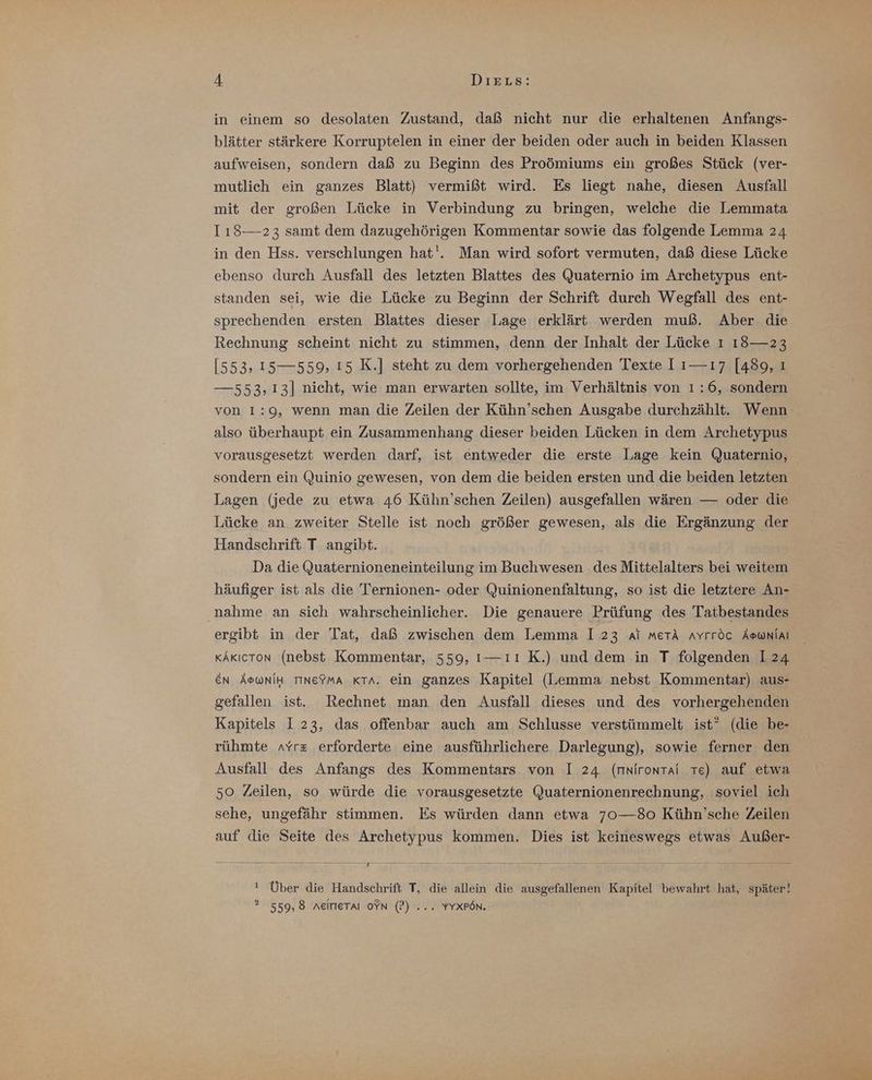 in einem so desolaten Zustand, daß nicht nur die erhaltenen Anfangs- blätter stärkere Korruptelen in einer der beiden oder auch in beiden Klassen aufweisen, sondern daß zu Beginn des Proömiums ein großes Stück (ver- mutlich ein ganzes Blatt) vermißt wird. Es liegt nahe, diesen Ausfall mit der großen Lücke in Verbindung zu bringen, welche die Lemmata I118—23 samt dem dazugehörigen Kommentar sowie das folgende Lemma 24 in den Hss. verschlungen hat'. Man wird sofort vermuten, daß diese Lücke ebenso durch Ausfall des letzten Blattes des Quaternio im Archetypus ent- standen sei, wie die Lücke zu Beginn der Schrift durch Wegfall des ent- sprechenden ersten Blattes dieser Lage erklärt werden muß. Aber. die Rechnung scheint nicht zu stimmen, denn der Inhalt der Lücke ı 18— 23 [553, 15—559, ı5 K.] steht zu dem vorhergehenden Texte I ı—ı7 [489, ı —553,13] nicht, wie man erwarten sollte, im Verhältnis von 1:6, sondern von 1:9, wenn man die Zeilen der Kühn’schen Ausgabe durchzählt. Wenn also überhaupt ein Zusammenhang dieser beiden Lücken in dem Archetypus vorausgesetzt werden darf, ist entweder die erste Lage kein Quaternio, sondern ein Quinio gewesen, von dem die beiden ersten und die beiden letzten Lagen (jede zu etwa 46 Kühn’schen Zeilen) ausgefallen wären — oder die Lücke an zweiter Stelle ist noch größer gewesen, als die Ergänzung der Handschrift T angibt. Da die Quaternioneneinteilung im Buchwesen des Mittelalters bei weitem häufiger ist als die Ternionen- oder Quinionenfaltung, so ist die letztere An- nahme an sich wahrscheinlicher. Die genauere Prüfung des Tatbestandes ergibt in der Tat, daß zwischen dem Lemma I 23 ai merk AYrröc Aswnlal kAkıcron (nebst Kommentar, 559, 1—ıı K.) und dem in T folgenden I 24 EN ÄSWNIH TINE?MA KTa. ein ganzes Kapitel (Lemma nebst Kommentar) aus- gefallen ist. Rechnet man den Ausfall dieses und des vorhergehenden Kapitels I 23, das offenbar auch am Schlusse verstümmelt ist” (die be- rühmte AYrz erforderte eine ausführlichere Darlegung), sowie ferner den Ausfall des Anfangs des Kommentars von I 24 (mnirontai Te) auf etwa 50 Zeilen, so würde die vorausgesetzte Quaternionenrechnung, soviel ich sehe, ungefähr stimmen. Es würden dann etwa 70—80o Kühn’sche Zeilen auf die Seite des Archetypus kommen. Dies ist keineswegs etwas Außer- m 1 ! Über die Handschrift T, die allein die ausgefallenen Kapitel bewahrt hat, später! ? 559,8 neimeTaı oYN (P) ... YYXPön.