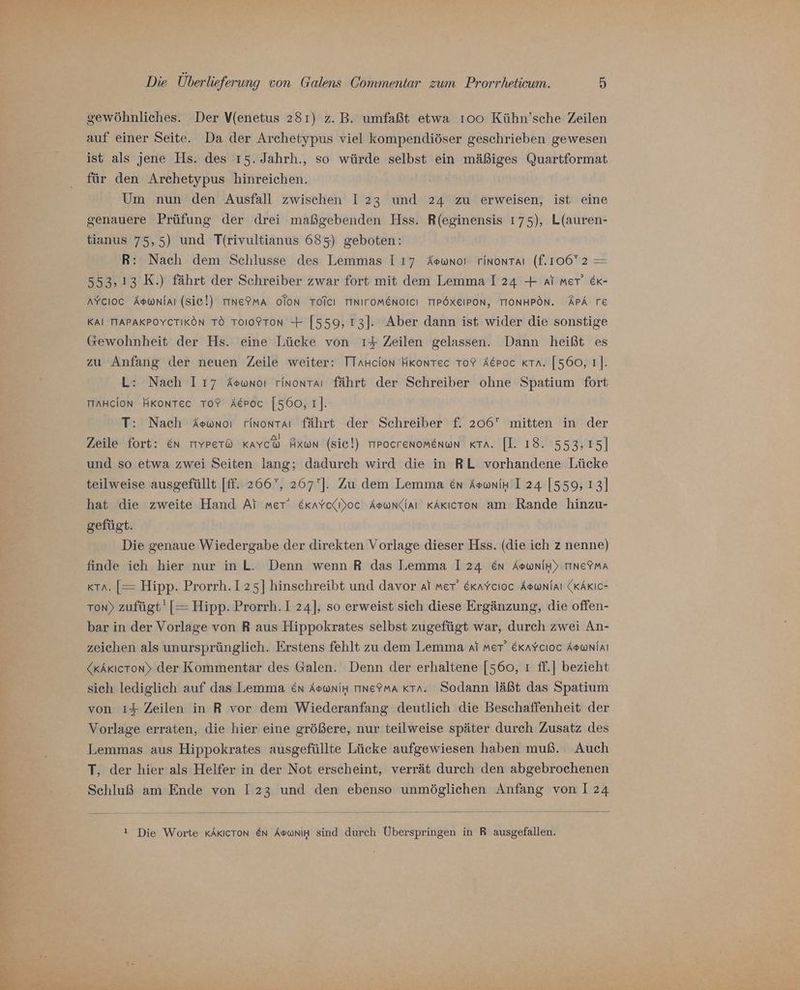 gewöhnliches. Der V(enetus 281) z. B. umfaßt etwa 100 Kühn’sche Zeilen auf einer Seite. Da der Archetypus viel kompendiöser geschrieben gewesen ist als jene Hs. des 15. Jahrh., so würde selbst ein mäßiges Quartformat für den Archetypus hinreichen. Um nun den Ausfall zwischen I 23 und 24 zu erweisen, ist eine genauere Prüfung der drei maßgebenden Hss. R(eginensis 175), L(auren- tianus 75,5) und Tf{rivultianus 685) geboten: R: Nach dem Schlusse des Lemmas 117 Aeowno! rinontaı (f.106°2 = 553,13 K.) fährt der Schreiber zwar fort mit dem Lemma I 24 + ai met’ &amp;k- AYcIoc Aswnlaı (Sic!) TINETMA OToNn TOICI TINITOMENOICI TIPÖXEIPON, TIONHPÖN. APA TE KAI TTAPAKPOYCTIKÖN TÖ TOIOFTON + [559, 13]. Aber dann ist wider die sonstige Gewohnheit der Hs. eine Lücke von ı4 Zeilen gelassen. Dann heißt es zu Anfang der neuen Zeile weiter: TTaHcion HKonrtec TO? Akpoc Kra. [560, 1]. L: Nach 117 Aswnoı rinontaı fährt der Schreiber ohne Spatium fort maHcion HKonTec To? Aeroc [560,1]. T: Nach Aewnoı rinontaı fährt der Schreiber f. 206 mitten in der Zeile fort: En mYPet® Kavch Axun (sie!) rrrocrenomenun KTA. [I. 18. 553,15] und so etwa zwei Seiten lang; dadurch wird die in RL vorhandene Lücke teilweise ausgefüllt [ff.. 266°, 267']. Zu dem Lemma en Aounik I 24 [559, 13] hat die zweite Hand Ai mer: Exaycelı)oc Aswndlaı KAkıcron am Rande hinzu- gefügt. Die genaue Wiedergabe der direkten Vorlage dieser Hss. (die ich z nenne) finde ich hier nur inL. Denn wenn R das Lemma 124 En AswniH) TINeTMA xta. [= Hipp. Prorrh.125] hinschreibt und davor af mer’ Exavcıoc Aownlaı (KAKIC- Ton) zufügt' [= Hipp. Prorrh. I 24], so erweist sich diese Ergänzung, die offen- bar in der Vorlage von R aus Hippokrates selbst zugefügt war, durch zwei An- zeichen als unursprünglich. Erstens fehlt zu dem Lemma ai met’ Ekaycıoc Aownlaı (xAkıcrton» der Kommentar des Galen. Denn der erhaltene [560, ı ff.] bezieht sich lediglich auf das Lemma en AowniH tıne9ma «ra. Sodann läßt das Spatium von ı4$ Zeilen in R vor dem Wiederanfang deutlich die Beschaffenheit der Vorlage erraten, die hier eine größere, nur teilweise später durch Zusatz des Lemmas aus Hippokrates ausgefüllte Lücke aufgewiesen haben muß. Auch T, der hier als Helfer in der Not erscheint, verrät durch den abgebrochenen Schluß am Ende von I23 und den ebenso unmöglichen Anfang von 124 ! Die Worte KÄKICTON En AsoniH sind durch Überspringen in R ausgefallen.