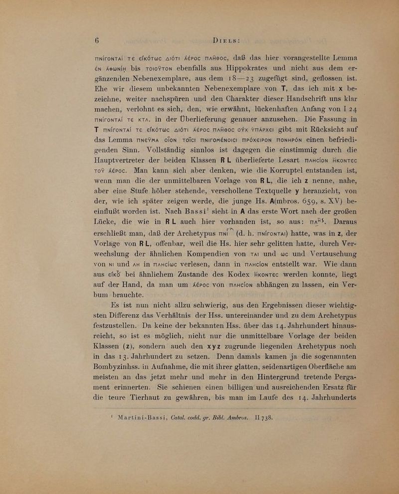 nironTai TE eikötwc alörı Acroc Tinheoc, daß das hier vorangestellte Lemma En AowniHn bis ToıoYton ebenfalls aus Hippokrates und nicht aus dem er- gänzenden Nebenexemplare, aus dem 18—23 zugefügt sind, geflossen ist. Ehe wir diesem unbekannten Nebenexemplare von T, das ich mit x be- zeichne, weiter nachspüren und den Charakter dieser Handschrift uns klar machen, verlohnt es sich, den, wie erwähnt, lückenhaften Anfang von I 24 rınirontai Te «ta. in der Überlieferung genauer anzusehen. Die Fassung in T mnirontai Te elKköTwc AıöTı Aepoc Tiaheoc oYx YrrApxeı gibt mit Rücksicht auf das Lemma riıne?mA oion TOicı TINITOMENOICI TIPÖXEIPON TIONHPÖN einen befriedi- genden Sinn. Vollständig sinnlos ist dagegen die einstimmig durch die Hauptvertreter der beiden Klassen RL überlieferte Lesart rmHcion HKonTec ro? Aepoc. Man kann sich aber denken, wie die Korruptel entstanden ist, wenn man die der unmittelbaren Vorlage von RL, die ich z nenne, nahe, aber eine Stufe höher stehende, verschollene Textquelle y heranzieht, von der, wie ich später zeigen werde, die junge Hs. A(mbros. 659, s. XV) be- einflußt worden ist. Nach Bassi' sieht in A das erste Wort nach der großen Lücke, die wie in RL auch hier vorhanden ist, so aus: rmaS. Daraus erschließt man, daß der Archetypus N (d. h. mnirontaı) hatte, was in z, der Vorlage von RL, offenbar, weil die Hs. hier sehr gelitten hatte, durch Ver- wechslung der ähnlichen Kompendien von TAaı und wc und Vertauschung von nı und AH in riaHciwc verlesen, dann in rmaHcion entstellt war. Wie dann aus eikö bei ähnlichem Zustande des Kodex Hkontec werden konnte, liegt auf der Hand, da man um Aeroc von rıaHcion abhängen zu lassen, ein Ver- bum brauchte. Es ist nun nicht allzu schwierig, aus den Ergebnissen dieser wichtig- sten Differenz das Verhältnis der Hss. untereinander und zu dem Archetypus festzustellen. Da keine der bekannten Hss. über das 14. Jahrhundert hinaus- reicht, so ist es möglich, nicht nur die unmittelbare Vorlage der beiden Klassen (z), sondern auch den xyz zugrunde liegenden Archetypus noch in das 13. Jahrhundert zu setzen. Denn damals kamen ja die sogenannten Bombyzinhss. in Aufnahme, die mit ihrer glatten, seidenartigen Oberfläche am meisten an das jetzt mehr und mehr in den Hintergrund tretende Perga- ment erinnerten. Sie schienen einen billigen und ausreichenden Ersatz für die teure Tierhaut zu gewähren, bis man im Laufe des 14. Jahrhunderts ' Martini-Bassi, Catal, codd. gr. Bibl. Ambros. 11738.