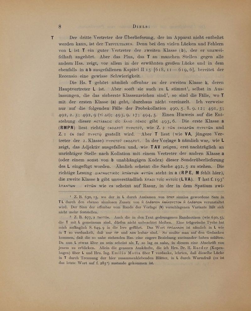 Der dritte Vertreter der Überlieferung, der im Apparat nicht entbehrt werden kann, ist der Trıvurrıanus. Denn bei den vielen Lücken und Fehlern von L ist T ein guter Vertreter der zweiten Klasse (b), der er unzwei- felhaft angehört. Aber das Plus, das T an manchen Stellen gegen alle andern Hss. zeigt, vor allem in der erwähnten großen Lücke und in dem ebenfalls in ab ausgefallenen Kapitel IH ı5 [618, 11-— 619, 6], bereitet der Recensio eine gewisse Schwierigkeit. Die Hs. T gehört nämlich offenbar zu der zweiten Klasse b, deren Hauptvertreter L ist. Aber sooft sie auch zu L stimmt!, selbst in Aus- lassungen, die das sicherste Klassenzeichen sind’, so sind die Fälle, wo T mit der ersten Klasse (a) geht, durchaus nicht vereinzelt. Ich verweise nur auf die folgenden Fälle der Probekollation 490, 5..8.9.12; 491,3; 492, 2.3; 492,9 (Ti at); 493,9. 17; 494,5. Einen Hinweis auf die Ent- stehung dieser metAsacıc eic Anno renoc gibt 493,6. Die erste Klasse a (RMPN) liest richtig c#0APo? TYpeto?, wie Z. 2 TÖN C#0APÖN TIYPeT@n und Z.1 En Özel rıyvpetö gestellt wird. “Aber T liest (wie VA, jüngere Ver- treter der 2. Klasse) 11Ypeto? cooaro?. In der Vorlage b nämlich war, wie L zeigt, das Adjektiv ausgefallen und, wie TAV zeigen, erst nachträglich an unrichtiger Stelle nach Kollation mit einem Vertreter der andern Klasse a (oder einem sonst von b unabhängigen Kodex) dieser Sonderüberlieferung des L eingefügt worden. Ähnlich scheint die Sache 492, 5 zu stehen. Die richtige Lesung AtarnwcTiköc ÄTIANTON #YTön steht ina (RPE, M fehlt hier), die zweite Klasse b gibt unverständlich Kracı Toic eyroic (LVA). T hatf. 193” ÄTTANTWN @YT@n wie es scheint auf Rasur, in der in dem Spatium zwi- ı Z.B. 630, 15, wo der in L durch Auslassen von örter sinnlos gewordene Satz in TL durch den ebenso sinnlosen Zusatz von A ÖneerIon ÄNAKOYCTON A ÖneerIion verunstaltet wird. Der Sinn der offenbar vom Rande der Vorlage (b) verschlagenen Variante läßt sich nicht mehr feststellen. ? Z. B. 677,2 TAYTön. Auch die in den Text gedrungenen Randnotizen (wie 630, 5), die T mit L gemeinsam sind, dürfen nicht unbeachtet bleiben. Eine trügerische Tyche hat mich anfänglich S. 649,9 in die Irre geführt. Das Wort r6aHnon ist nämlich in L wie in T so verdunkelt, daß nur Tr und Aon lesbar sind. So mußte man auf den Gedanken kommen, daß die so nahe stehenden Hss. eine engere Beziehung zueinander haben müßten. Da nun L etwas älter zu sein scheint als T, so lag es nahe, in diesem eine Abschrift von jenem zu erblicken. Allein die genauen Auskünfte, die ich Hrn. Dr. H. Raeder (Kopen- hagen) über L und Hrn. Ing. Emilio Motta über T verdanke, lehrten, daß dieselbe Lücke in T durch Trennung der hier zusammenklebenden Blätter, in L durch Wurmfraß (es ist das letzte Wort auf f. 285) zustande gekommen ist.