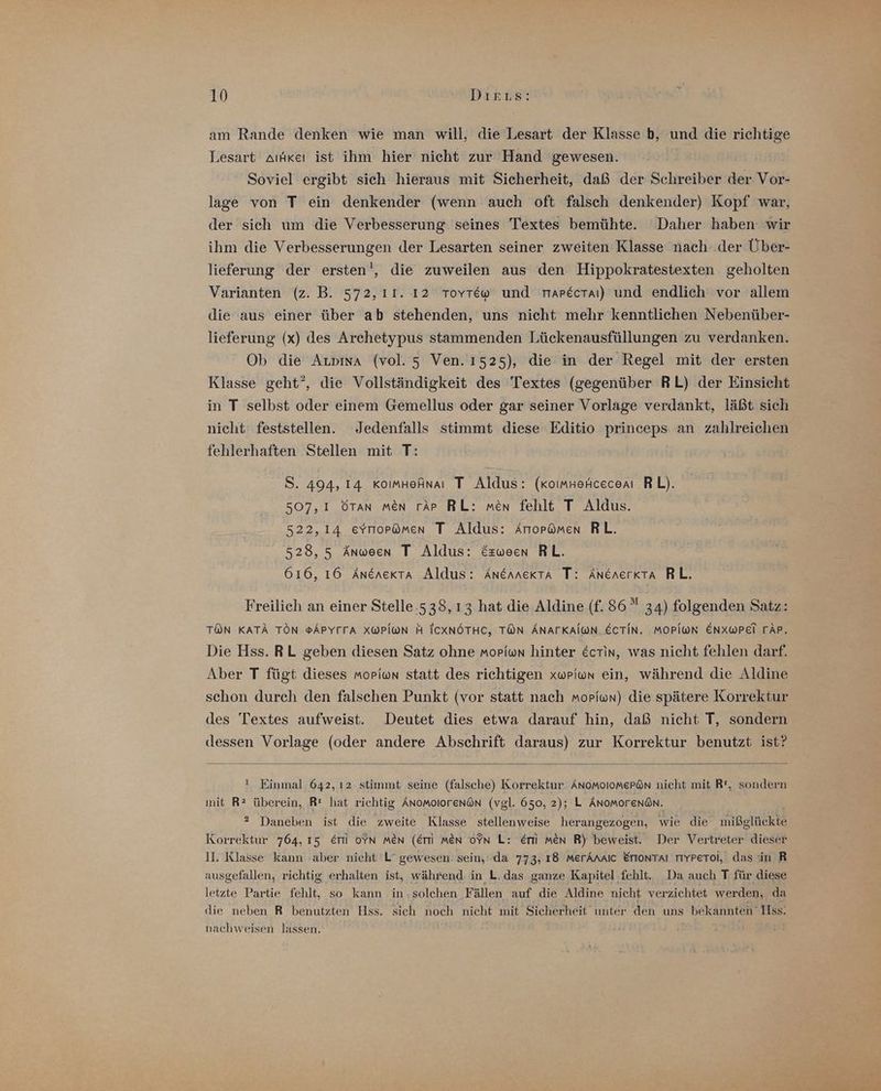 am Rande denken wie man will, die Lesart der Klasse b, und die a Lesart aıfkeı ist ihm hier nicht zur Hand gewesen. Soviel ergibt sich hieraus mit Sicherheit, daß der Schreiber der. ar lage von T ein denkender (wenn auch oft falsch denkender) Kopf war, der sich um die Verbesserung seines Textes bemühte. Daher haben: wir ihm die Verbesserungen der Lesarten seiner zweiten Klasse nach‘ der Über- lieferung der ersten‘, die zuweilen aus den Hippokratestexten geholten Varianten (z. B. 572, 11. 12 Toyr&amp;w und marecraı) und endlich vor allem die aus einer über ab stehenden, uns nicht mehr kenntlichen Nebenüber- lieferung (x) des Archetypus stammenden Lückenausfüllungen zu verdanken. Ob die Aıvima (vol. 5 Ven.ı525), die in der Regel mit der ersten Klasse geht”, die Vollständigkeit des Textes (gegenüber RL) der Einsicht in T selbst oder einem Gemellus oder gar seiner Vorlage verdankt, läßt sich nicht feststellen. Jedenfalls stimmt diese Editio princeps an zahlreichen fehlerhaften Stellen mit T: S. 494, 14 xomnefnaı T Aldus: (koımkefcecem RL). 507,1 öTan men rAp RL: men fehlt T Aldus. 522,14 evnor@ömen T Aldus: Arropümen RL. 528, 5 Anween T Aldus: &amp;zween RL. 616, 16 Anenerta Aldus: Anennerta T: AnenerKkta RL. Freilich an einer Stelle-538, 13 hat die Aldine (f. 86” 34) folgenden Satz: TON KATÄ TON ®APYFFA XWPI@N H ICXNÖTHC, TON ÄNATKAI@N ECTIN. MOPIWN ENXWPEI TÄP. Die Hss. RL geben diesen Satz ohne moriwn hinter Ecrin, was nicht fehlen darf. Aber T fügt dieses moriwon statt des richtigen xwriwun ein, während die Aldine schon durch den falschen Punkt (vor statt nach moriwn) die spätere Korrektur des Textes aufweist. Deutet dies etwa darauf hin, daß nicht T, sondern dessen Vorlage (oder andere Abschrift daraus) zur Korrektur benutzt ist? ! Einmal. 642, 12 stimmt seine (falsche) Korrektur Änomolomepön nicht mit R, sondern mit R2 überein, Rt hat richtig Änomolorenö@n (vgl. 650, 2); L ÄNoMorenön. ®2 Daneben ist die zweite Klasse stellenweise herangezogen, wie die mibeltckte Korrektur 764, 15 Er ofn men (Emm men oPn L: er men R) beweist. Der Vertreter dieser II. Klasse kaun aber nicht L’ gewesen. sein,'.da 773, 18 merAnaic Eriontaı rıyperoi,: das in R ausgefallen, richtig erhalten ist, während in L. das ganze Kapitel fehlt. _Da auch T für diese letzte Partie fehlt, so kann in solchen Fällen ‚auf die Aldine nicht verzichtet werden, da die neben R benutzten Hss. sich noch nicht mit Sicherheit unter den uns | bekannten‘ Ilss. nachweisen lassen.