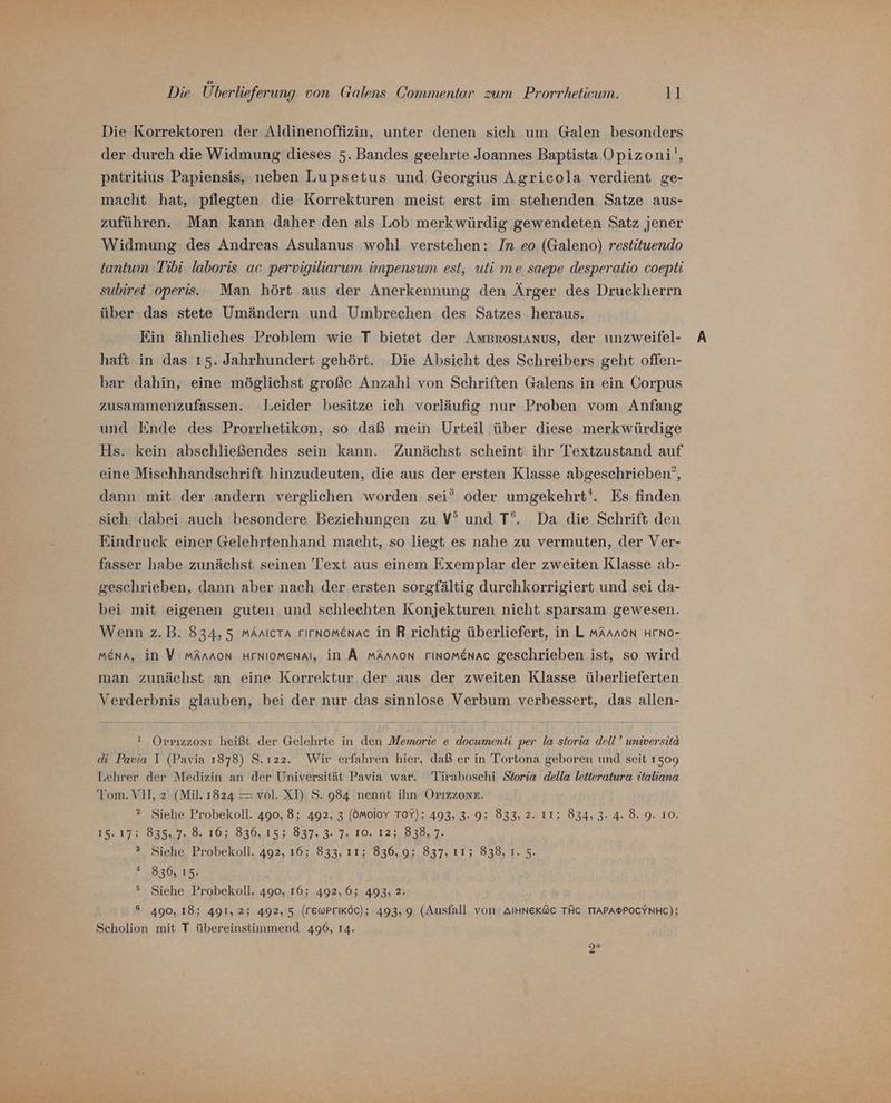 Die Korrektoren der Aldinenoffizin, unter denen sich um Galen besonders der durch die Widmung dieses 5. Bandes geehrte Joannes Baptista Opizoni', patritius Papiensis, neben Lupsetus und Georgius Agricola verdient ge- macht hat, pflegten die Korrekturen meist erst im stehenden Satze aus- zuführen. Man kann daher den als Lob merkwürdig gewendeten Satz jener Widmung des Andreas Asulanus wohl verstehen: In eo (Galeno) restituendo tantum Tibi. laboris ac pervigiliarum ünpensum est, uti me saepe desperatio coepti subiret 'operis. Man hört aus der Anerkennung den Ärger des Druckherrn über das stete Umändern und Umbrechen des Satzes heraus. Ein ähnliches Problem wie T bietet der Amsgrosıanus, der unzweifel- haft in das 15. Jahrhundert gehört. Die Absicht des Schreibers geht offen- bar dahin, eine möglichst große Anzahl von Schriften Galens in ein Corpus zusammenzufassen. Leider besitze ich vorläufig nur Proben vom Anfang und Ende des Prorrhetikon, so daß mein Urteil über diese merkwürdige Hs. kein abschließendes sein kann. Zunächst scheint ihr Textzustand auf eine Mischhandschrift hinzudeuten, die aus der ersten Klasse abgeschrieben’, dann mit der andern verglichen worden sei” oder umgekehrt‘. Es finden sich. dabei auch besondere Beziehungen zu V’ und T‘. Da die Schrift den Eindruck einer Gelehrtenhand macht, so liegt es nahe zu vermuten, der Ver- fasser habe zunächst seinen Text aus einem Exemplar der zweiten Klasse ab- geschrieben, dann aber nach der ersten sorgfältig durchkorrigiert und sei da- bei mit eigenen guten und schlechten Konjekturen nicht sparsam gewesen. Wenn z.B. 834,5 mänıcra rırnomenac in R.richtig überliefert, in L mArnnon HrNo- MEnA, in V:MmArnoN HFNIOMenAl, in A mAnnon rINoMEnAac geschrieben ist, so wird man zunächst an eine Korrektur der aus der zweiten Klasse überlieferten Verderbnis glauben, bei der nur das sinnlose Verbum verbessert, das allen- ! OPprızzonı heißt der Gelehrte in den Memorie e documenti per la storia dell’ universita di Pavia I (Pavia 1878) S.ı22. Wir erfahren hier, daß er in Tortona geboren und seit 1509 Lehrer der Medizin an der Universität Pavia war. Tiraboschi Storia della letteratura italiana Tom. VII, 2 (Mil. 1824 = vol. XD S. 984 nennt ihn OPrızzone. 2 Siehe Probekoll. 490, 8; 492, 3 (öMolov TOY); 493, 3. 9; 833, 2. IT; 834, 3. 4: 8. 9. 10. BE 83587282. 101830,.15.5.037, 30.7, 10, 12303007. ®. Siehe. Probekoll. 492, 16; 833, 11; 836, 9;.837, 11; 838, 7.5. # 836, 15. 5 Siehe Probekoll. 490, 16; 492,6; 493; 2. 6 490, 18; 491,2; 492, 5 (rewPrıköc); 493,9 (Ausfall von AIHNeKöc TÄC TTAPA®POCYNHC); Scholion mit T übereinstimmend 496, 14.
