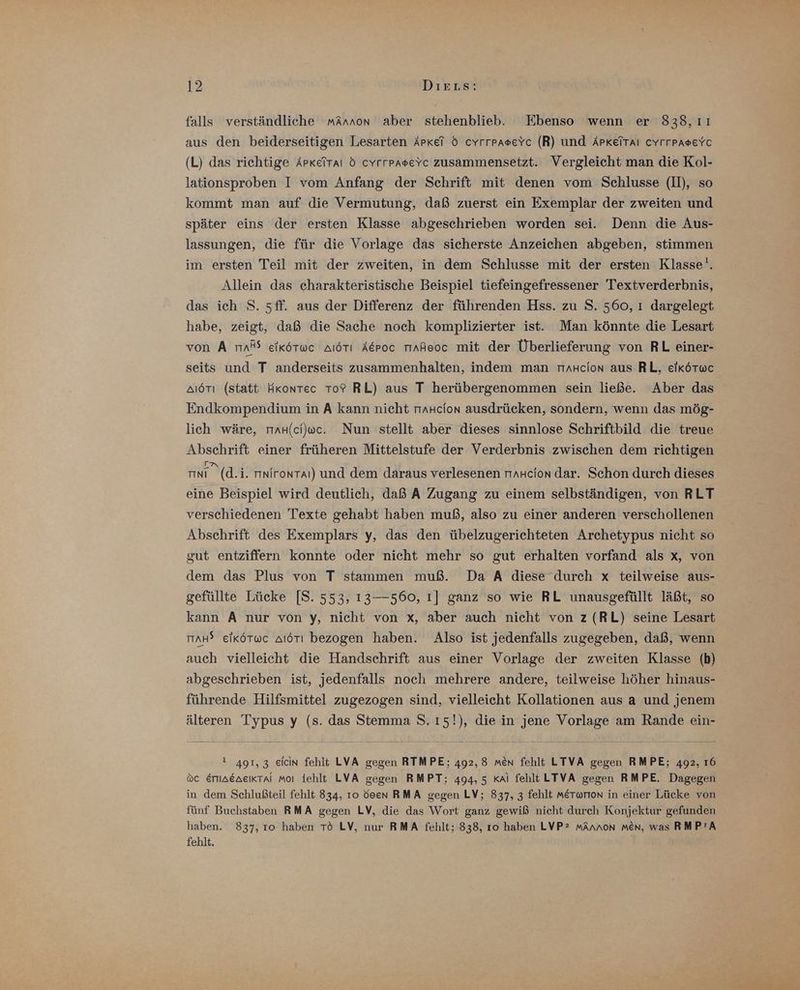 falls verständliche mAnnon aber stehenblieb. Ebenso wenn er 838,11 aus den beiderseitigen Lesarten Arkel d cyYrrpaseYc (R) und APKeiTAı CYrrPpaseYc (L) das richtige Apkeitaı d cyrrpasevc zusammensetzt. Vergleicht man die Kol- lationsproben I vom Anfang der Schrift mit denen vom Schlusse (II), so kommt man auf die Vermutung, daß zuerst ein Exemplar der zweiten und später eins der ersten Klasse abgeschrieben worden sei. Denn die Aus- lassungen, die für die Vorlage das sicherste Anzeichen abgeben, stimmen im ersten Teil mit der zweiten, in dem Schlusse mit der ersten Klasse‘. Allein das charakteristische Beispiel tiefeingefressener Textverderbnis, das ich S. 5ff. aus der Differenz der führenden Hss. zu S. 560, ı dargelegt habe, zeigt, daß die Sache noch komplizierter ist. Man könnte die Lesart von A ma® eikötwc aıötı Aepoc riAheoc mit der Überlieferung von RL einer- seits und T anderseits zusammenhalten, indem man raH+cion aus RL, eikötwc aıörı (statt HKontec To? RL) aus T herübergenommen sein ließe. Aber das Endkompendium in A kann nicht rmaHcion ausdrücken, sondern, wenn das mög- lich wäre, raH(c)wc. Nun stellt aber dieses sinnlose Schriftbild die treue Abschrift einer früheren Mittelstufe der Verderbnis zwischen dem richtigen MN (d.i. rınirontaı) und dem daraus verlesenen rraHcion dar. Schon durch dieses eine Beispiel wird deutlich, daß A Zugang zu einem selbständigen, von RLT verschiedenen Texte gehabt haben muß, also zu einer anderen verschollenen Abschrift des Exemplars y, das den übelzugerichteten Archetypus nicht so gut entziffern konnte oder nicht mehr so gut erhalten vorfand als x, von dem das Plus von T stammen muß. Da A diese durch x teilweise aus- gefüllte Lücke [S. 553, 13—560, ı] ganz so wie RL unausgefüllt läßt, so kann A nur von y, nicht von x, aber auch nicht von z (RL) seine Lesart maH? eikötuc aıörı bezogen haben. Also ist jedenfalls zugegeben, daß, wenn auch vielleicht die Handschrift aus einer Vorlage der zweiten Klasse (b) abgeschrieben ist, jedenfalls noch mehrere andere, teilweise höher hinaus- führende Hilfsmittel zugezogen sind, vielleicht Kollationen aus a und jenem älteren Typus y (s. das Stemma S.ı5!), die in jene Vorlage am Rande ein- 1 491,3 eicin fehlt LVA gegen RTMPE; 492,8 men fehlt LTVA gegen RMPE; 492, 16 oc ErmaeaeıKkral moi fehlt LVA gegen RMPT; 494,5 Kai fehlt LTVA gegen RMPE. Dagegen in dem Schlußteil fehlt 834, ro deen RMA gegen LV; 837, 3 fehlt merorion in einer Lücke von fünf Buchstaben RMA gegen LV, die das Wort ganz gewiß nicht durch Konjektur gefunden haben. 837, 10 haben TÖ LV, nur RMA fehlt; 838, 10 haben LVPz mAnnon men, was RMP'A fehlt.