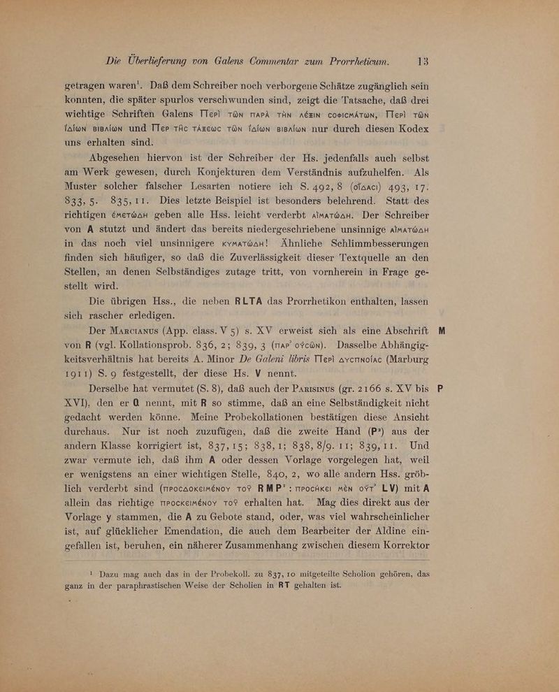 getragen waren‘. Daß dem Schreiber noch verborgene Schätze zugänglich sein konnten, die später spurlos verschwunden sind, zeigt die Tatsache, daß drei wichtige Schriften Galens TTerp) TOn TIaPA TAN AGEIN CoeIcMATwn, TTepi TON ialon Bienion und Tler TÄc TAzewc TON Talon Bisnlon nur durch diesen Kodex uns erhalten sind. Abgesehen hiervon ist der Schreiber der Hs. jedenfalls auch selbst am Werk gewesen, durch Konjekturen dem Verständnis aufzuhelfen. Als Muster solcher falscher Lesarten notiere ich S. 492, 8 (ofaacı) 493, 17. 833,5. 835,11. Dies letzte Beispiel ist besonders belehrend. Statt des richtigen &amp;merwaHn geben alle Hss. leicht verderbt AaimarwaH. Der Schreiber von A stutzt und ändert das bereits niedergeschriebene unsinnige AIMATWAH in das noch viel unsinnigere «kymatwaH! Ähnliche Schlimmbesserungen finden sich häufiger, so daß die Zuverlässigkeit dieser Textquelle an den Stellen, an denen Selbständiges zutage tritt, von vornherein in Frage ge- stellt wird. Die übrigen Hss., die neben RLTA das Prorrhetikon enthalten, lassen sich rascher erledigen. Der Marcıanus (App. class. V 5) s. XV erweist sich als eine Abschrift von R (vgl. Kollationsprob. 836, 2; 839, 3 (mar’ oYcan). Dasselbe Abhängig- keitsverhältnis hat bereits A. Minor De Galeni libris TTeri avcrnoiac (Marburg 1911) S.g festgestellt, der diese Hs. V nennt. Derselbe hat vermutet (S. 8), daß auch der PArısmvs (gr. 2166 s. XV bis XV]), den er O nennt, mit R so stimme, daß an eine Selbständigkeit nicht gedacht werden könne. Meine Probekollationen bestätigen diese Ansicht durchaus. Nur ist noch zuzufügen, daß die zweite Hand (P?) aus der andern Klasse korrigiert ist, 837,15; 838,1; 838, 8/9. Eenszoert. 2 Und zwar vermute ich, daß ihm A oder dessen Vorlage vorgelegen hat, weil er wenigstens an einer wichtigen Stelle, 840, 2, wo alle andern Hss. gröb- lich verderbt sind (rpocaokeımenovy To? RMP': mpocHkeı men oYr LV) mit A allein das richtige rrockeımenoy To? erhalten hat. Mag dies direkt aus der Vorlage y stammen, die A zu Gebote stand, oder, was viel wahrscheinlicher ist, auf glücklicher Emendation, die auch dem Bearbeiter der Aldine ein- gefallen ist, beruhen, ein näherer Zusammenhang zwischen diesem Korrektor ! Dazu mag auch das in der Probekoll. zu 837, 10 mitgeteilte Scholion gehören, das ganz in der paraphrastischen Weise der Scholien in RT gehalten ist.