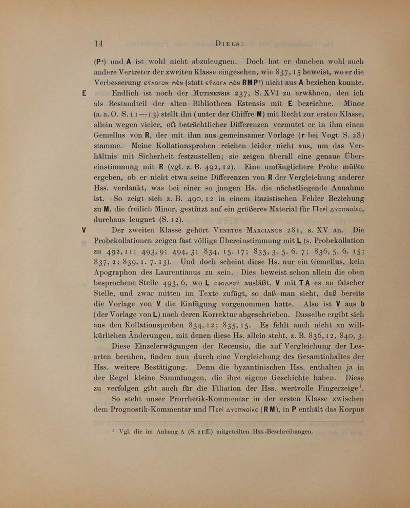 (P°) und A ist wohl nicht abzuleugnen. Doch hat er daneben wohl auch andere Vertreter der zweiten Klasse eingesehen, wie 837, 15 beweist, wo er die Verbesserung eYroron men (statt efaora men RMP’) nicht aus A beziehen konnte. Endlich ist noch der Muriensis 237, S. XVI zu erwähnen, den ich als Bestandteil der alten Bibliotheca Estensis mit E bezeichne. Minor (a.a.0. S.11— 13) stellt ihn (unter der Chiffre M) mit Recht zur ersten Klasse, allein wegen vieler, ‚oft beträchtlicher Differenzen vermutet er in ilım einen Gemellus von R, der mit ihm aus gemeinsamer Vorlage (r bei Vogt S. 23) stamme. Meine Kollationsproben reichen leider nicht aus, um das Ver- hältnis mit Sicherheit festzustellen; sie zeigen überall eine genaue Über- einstimmung mit R (vgl. z.B. 492,12). Eine umfänglichere Probe müßte ergeben, ob er nicht etwa seine Differenzen von R der Vergleichung anderer Hss. verdankt, was bei einer so jungen Hs. die nächstliegende Annahme ist. So zeigt sich z. B. 490, ı2 in einem itazistischen Fehler Beziehung zu M, die freilich Minor, gestützt auf ein größeres Material für TTepi avcrınoiac, durchaus leugnet (S. 12). Der zweiten Klasse gehört Venerus Marcıanus 281, s. XV an. Die Probekollationen zeigen fast völlige Übereinstimmung mitL (s. Probekollation zu 492,11; 493,9; 494,3; 834, 15.17; 835,3. 5.6.7; 836, 5. 6. 15; 837, 2; 839,1. 7.13). Und doch scheint diese Hs. nur ein Gemellus, kein Apographon des Laurentianus zu sein. Dies beweist schon allein die oben besprochene Stelle 493, 6, wo L ceoaro? ausläßt, V mit TA es an falscher Stelle, und zwar mitten im Texte zufügt, so daß. man sieht, daß bereits die Vorlage von V die Einfügung vorgenommen hatte. Also ist V aus b (der Vorlage vonL) nach deren Korrektur abgeschrieben. Dasselbe ergibt sich aus den Kollationsproben 834,12; 835,15. Es fehlt auch nicht an will- kürlichen Änderungen, mit denen diese Hs. allein steht, z. B. 336, 12, 840, 3. Diese Einzelerwägungen der Recensio, die auf Vergleichung der Les- arten beruhen, finden nun durch eine Vergleichung des Gesamtinhaltes der Hss. weitere Bestätigung. Denn die byzantinischen Hss. enthalten ja in der Regel kleine Sammlungen, die ihre eigene Geschichte haben. Diese zu verfolgen gibt auch für die Filiation der Hss. wertvolle Fingerzeige'. So steht unser Prorrhetik-Kommentar in der ersten Klasse zwischen dem Prognostik-Kommentar und TTep) Avcmnoiac (RM), in P enthält das Korpus ! Vgl. die im Anhang A (S. zrff.) mitgeteilten Hss.-Beschreibungen.