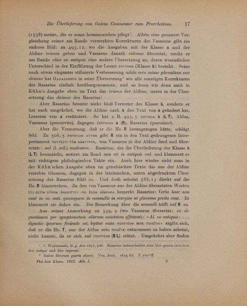 (1538) meine, die er sonst heranzuziehen pflegt'!. Allein eine genauere Ver- gleichung seiner am Rande vermerkten Korrekturen des Vassaeus gibt ein anderes Bild: zu 493,12, wo die Ausgaben mit der Klasse a und der Aldine örümen geben und Vassaeus danach videmus übersetzt, merkt er am Rande alias ex anliquis eine andere Übersetzung an, deren wesentlicher Unterschied in der Einführung der Lesart &amp;rofmen (Klasse b) besteht. Seine auch etwas eleganter stilisierte Verbesserung nihilo vero minus phreniticos esse dicimus hat GADALDInUs in seine Übersetzung” wie alle sonstigen Korrekturen des Rasarius einfach herübergenommen, und so lesen wir denn auch in Kühn’s Ausgabe oben im Text das örömen der Aldine, unten in der Über- setzung das dicimus des Rasarius! Aber Rasarius benutzt nicht bloß Vertreter der Klasse b, sondern er hat auch umgekehrt, wo die Aldine nach b den Text von a geändert hat, Lesarten von a restituiert. So hat z. B. 495,5 &amp;zAtkca b (LT), Aldus, Vassaeus (quaesierim), dagegen &amp;zätucen a (R), Rasarius (quaesüsset). Aber die Vermutung, daß er die Hs. R herangezogen hätte, schlägt fehl. Zu 508, 5 PArnvcın aYtAn gibt R ein in den Text gedrungenes Inter- pretament ToYTectı TAN KAeyrron, was Vassaeus in der Aldine fand und über- setzte: sed (l. scil.) madentem. Rasarius, der die Überlieferung der Klasse b (LT) heranzieht, notiert am Rand non es! in antiquis cod. und klammert es mit richtigem philologischen Takte ein. Auch hier wieder sieht man in der Kühn’schen Ausgabe oben im griechischen Texte das aus der Aldine vererbte Glossem, dagegen in der lateinischen, unten abgedruckten Über- setzung des Rasarius fehlt es. Und doch scheint 588,13 direkt auf die Hs. R hinzuweisen. Zu den von Vassaeus aus der Aldine übersetzten Worten STı Ecrin oFron Ämemrtoy MA &amp;xon Alophma bemerkt Rasarius: Verba haec non sunt in co. anti. guamquam in nonnullis in margine ut glossema posita sunt. Er klammert sie daher ein. Die Bemerkung über die nonnulli trifft auf R zu. Aus seiner Anmerkung zu 539, 9 (wo Vassaeus übersetzt: ea di- gnotionem per symptomatum aliorum societatem effieiunt): » Al. ex antiquis: . dignotio ipsorum facienda est. legitur enim moıHTeon non moıeitaı« ergibt sich, daß er die Hs. T, aus der Aldus sein nmoıeitaı entnommen zu haben scheint, nicht kannte, da er sich auf moıHteon (RL) stützt. Umgekehrt aber finden ! C. Wachsmuth, @. g. Anz. 1871,706. Rasarius unterscheidet aber hier genau zwischen den antiqui und den impresst. 2 Galeni librorum quarta classis. Ven. Junt. 1625 fol. F.ı160*ff. Phil.-hist. Klasse. 1912. Abh.1. 5