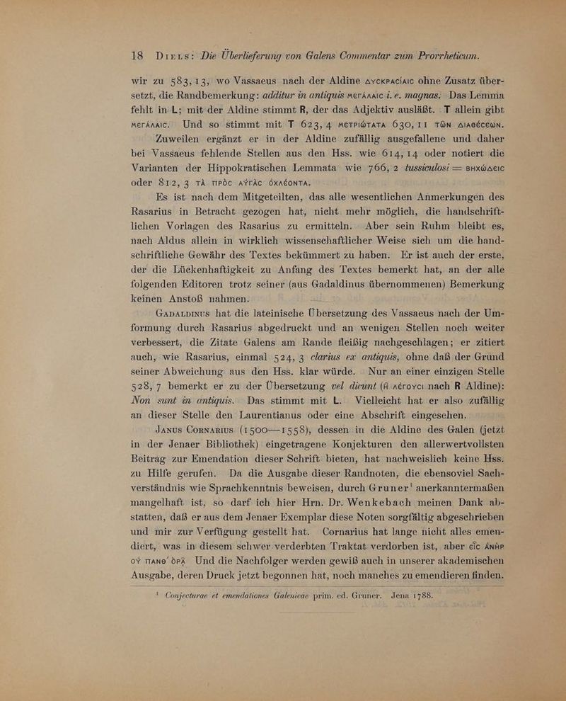 wir zu 583,13, wo Vassaeus nach der Aldine avckraciaıc ohne Zusatz über- setzt, die Randbemerkung: additur in antiquis merAnaic i.e. magnas. Das Lemma fehlt in L; mit der Aldine stimmt R, der das Adjektiv ausläßt. : T allein gibt MerAnaic. Und so stimmt mit T 623,4 MmeTPıwTara 630, II TÜN Alaaecewn. Zuweilen ergänzt er in der Aldine zufällig ausgefallene und daher bei Vassaeus fehlende Stellen aus den Hss. wie 614, 14 oder notiert die Varianten der Hippokratischen Lemmata' wie 766, 2 tussiculosi = BHxbAeıc oder 812, 3 TÄ TIPÖC AYTÄC ÖXNEONTA. Es ist nach dem Mitgeteilten, das alle wesentlichen Anmerkungen des Rasarius in Betracht gezogen hat, nicht. mehr möglich, die handschrift- lichen Vorlagen des Rasarius zu ermitteln. Aber sein Ruhm bleibt es, nach Aldus allein in wirklich wissenschaftlicher Weise sich um die hand- schriftliche Gewähr des Textes bekümmert zu haben. Er ist auch der erste, der die Lückenhaftigkeit zu Anfang des Textes bemerkt hat, an der alle folgenden Editoren trotz seiner (aus Gadaldinus übernommenen) Bemerkung keinen Anstoß nahmen. Gavauoinvs hat die lateinische Übersetzung des Vassaeus nach der Um- formung durch Rasarius abgedruckt und an wenigen Stellen noch weiter verbessert, die Zitate Galens am Rande fleißig nachgeschlagen; er zitiert auch, wie Rasarius, einmal 524, 3 clarius ex antiquis, ohne daß der Grund seiner. Abweichung aus den Hss. klar würde. Nur an einer einzigen Stelle 528, 7 bemerkt er zu der Übersetzung vel dieunt (A nerovcı nach R Aldine): Non sunt in antiquis. Das stimmt mit L. Vielleicht hat er also zufällig an dieser Stelle den Laurentianus oder eine Abschrift eingesehen. JANUS CORNARIUS (1500— 1558), dessen in die Aldine des Galen (jetzt in der Jenaer Bibliothek) eingetragene Konjekturen den allerwertvollsten Beitrag zur Emendation dieser Schrift bieten, hat nachweislich keine Hss. zu Hilfe gerufen. Da die Ausgabe dieser Randnoten, die ebensoviel Sach- verständnis wie Sprachkenntnis beweisen, durch Gruner' anerkanntermaßen mangelhaft ist, so darf ich hier Hrn. Dr. Wenkebach meinen Dank ab- statten, daß er aus dem Jenaer Exemplar diese Noten sorgfältig abgeschrieben und mir zur Verfügung gestellt hat. Cornarius hat lange nicht alles emen- diert, was in diesem schwer: verderbten Traktat verdorben ist, aber eic Ant oY mmane öpA Und die Nachfolger werden gewiß auch in unserer akademischen Ausgabe, deren Druck jetzt begonnen hat, noch manches zu emendieren finden. ' Conjecturae et emendationes Galenicae prim. ed. Gruner. Jena 1788.