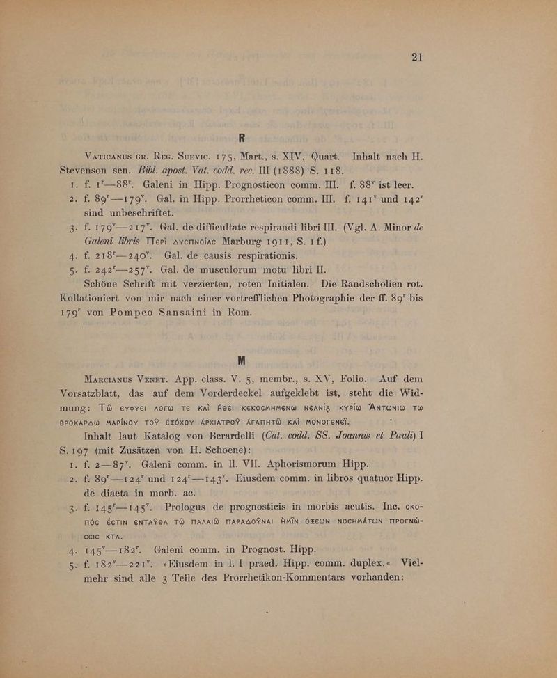 R VATICANUS GR. Reg. Survic. 175, Mart., s. XTV, Quart. Inhalt nach H. 2 f. 1’— 88°. Galeni in Hipp. Prognosticon comm. II. f. 38Y ist leer. sind unbeschriftet. f. 179'— 217. Gal. de diffieultate respirandi libri III. (Vgl. A. Minor de Galeni libris TTeri avcrınolac Marburg 1911, S. 1.) f. 218°— 240°. Gal. de causis respirationis. f. 242°— 257‘. Gal. de musculorum motu libri I. Schöne Schrift mit verzierten, roten Initialen. Die Randscholien rot. M Marcıanus VENET. App. class. V. 5, membr., s. XV, Folio. Auf dem Inhalt laut Katalog von Berardelli (Cat. codd. SS. Joannis et Pauli) I f. 2—87'. Galeni comm. in ll. VII. Aphorismorum Hipp. f. 89— 124 und 124— 143‘. Eiusdem comm. in libros quatuor Hipp. de diaeta in morb. ac. TIöC ECTIN ENTAFEA TÜ TIANAIW TIAPAAOFNAI HMIN ÖZEWN NOCHMÄTWN TIPOTNW- celcC KTA. mehr sind alle 3 Teile des Prorrhetikon-Kommentars vorhanden: