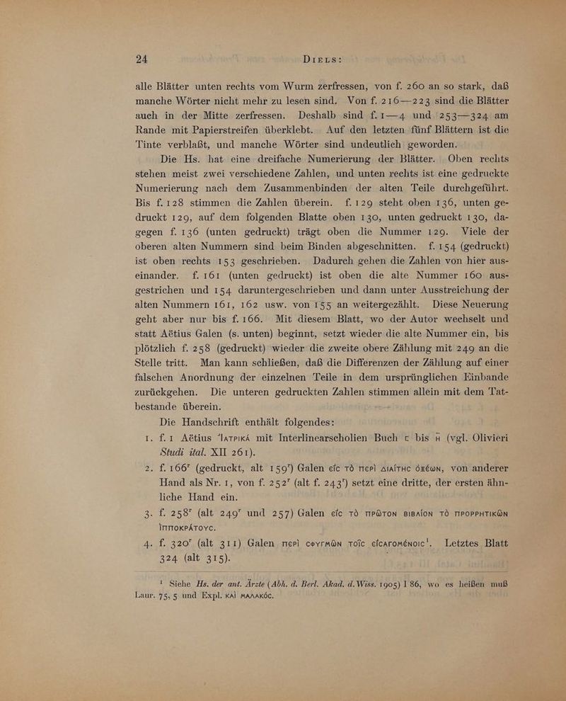alle Blätter unten rechts vom Wurm zerfressen, von f. 260 an so stark, daß manche Wörter nicht mehr zu lesen sind. Von f. 216—223 sind die Blätter auch in der Mitte zerfressen. Deshalb sind f.ı—4 und '253—324 am Rande mit Papierstreifen überklebt. Auf den letzten fünf Blättern ist die Tinte verblaßt, und manche Wörter sind undeutlich geworden. Die Hs. hat eine dreifache Numerierung der Blätter. Oben rechts stehen meist zwei verschiedene Zahlen, und unten rechts ist eine gedruckte Numerierung nach dem Zusammenbinden der alten Teile durchgeführt. Bis f. 128 stimmen die Zahlen überein. f.ı29 steht oben 136, unten ge- druckt 129, auf dem folgenden Blatte oben 130, unten gedruckt 130, da- gegen f. 136 (unten gedruckt) trägt oben die Nummer 129. Viele der oberen alten Nummern sind beim Binden abgeschnitten. f. 154 (gedruckt) ist oben rechts 153 geschrieben. Dadurch gehen die Zahlen von hier aus- einander. f. ı61 (unten gedruckt) ist oben die alte Nummer 160 aus- gestrichen und 154 daruntergeschrieben und dann unter Ausstreichung der alten Nummern 161, 162 usw. von 155 an weitergezählt. Diese Neuerung geht aber nur bis f. 166. Mit diesem Blatt, wo der Autor wechselt und statt Aötius Galen (s. unten) beginnt, setzt wieder die alte Nummer ein, bis plötzlich f. 258 (gedruckt) wieder die zweite obere Zählung mit 249 an die Stelle tritt. Man kann schließen, daß die Differenzen der Zählung auf einer falschen Anordnung der einzelnen Teile in dem ursprünglichen Einbande zurückgehen. Die unteren gedruckten Zahlen stimmen allein mit dem Tat- bestande überein. Die Handschrift enthält folgendes: ı. f£ı Aötius “larrıkA mit Interlinearscholien Buch c bis # (vgl. Olivieri Studi ital. XII 261). 2. f. 166 (gedruckt, alt 159) Galen eic Tö rrep) AlAiTHc Özewn, von anderer Hand als Nr. ı, von f. 252 (alt f. 243') setzt eine dritte, der ersten ähn- liche Hand ein. 3. f. 258 (alt 249 und 257) Galen eic Tö TIP@ToN BıBAlon TÖ TIPOPPHTIKÖN ITTIOKPÄTOYC. 4. f. 320 (alt 311) Galen neri coyrmön Tolc eicaromenoıc'. Letztes Blatt 324 (alt 315). ! Siehe Hs. der ant. Ärzte (Abh. d. Berl. Akad. d.Wiss. 1905) 186, wo es heißen muß Laur. 75,5 und Expl. Kal manaköc.
