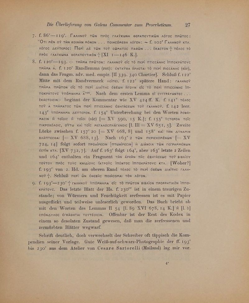 7. f. 86”— 119. Tanuno? TON TIPÖC TAAYKWNA BEPATIEYTIKÖN AÖTOC TIP@TOC: Orı men 0% TÄN KOINHN MÖNON . . . TIOIHCÖMEOA AÖTON: — f. 102 TAnHNo?F KTa. aöroc AeYTeroc: Tlepi A&amp;E TON TO? CWMATOC TIAEON ... EKACTON F TERoc TO MPÖC TAAYKWNA BEPATIEYTIKÖN [XI 1-—146 K.]. 8. f. 120— 193. -:- TMAMA TIPÖTON: TAAHNO?F Eic TO TIEP) TITICCÄNHC ITITTOKPÄTOYC TmAmA A. f. 120° Randlemma (rot): &amp;ntareA Äpxetaı TO TIeP) TIICCANHc (Sie), dann das Fragm. adv. med. empir. [II 339. 340 Chartier]. Schluß f. 122 Mitte mit dem Randvermerk aeireı. f. 122” spätere Hand: rannno? TMAMA TIP@TON Eic TO TIEPI AIAITHC ÖzEwn Äroyn eic TO TIEPI TTICCÄNHC In- TOKPATOYC YITÖMNHMA ATON, Nach dem ersten Lemma oT cYrrpAyantec... ekActoicın:: beginnt der Kommentar wie XV a24ff. K. £f. 141? renoc To? A TMHMATOC TON TIEPI TITICCÄNHC EEHFÄCEWN TOP TAAHNOP. f. 142 leer. 143 YTIöMNHMA AeYTepon. f. 154° Unterbrechung bei den Worten PosH- MACIN A Toloıc A Toioı (sic) [= XV 590, ı5 K.]; f. 155 Ycereron Toic MIKPOXÖAOIC, OYTW Kal Tolc MeranoctinÄrxnoic [l. IT —= XV 651, 5]. Zweite Lücke zwischen f. 157 20 [= XV 668, 8] und 158” kai TAN AYNAMIN grAntteceaı [= XV 688,13]. Nach 163° 2 TOn meriexomenun [= XV 724, ı4] folgt sofort mroaipecın [mTwAlrecın] H AIAnoIA TON FETPAMMENWN eerin Kra. [XV 732,7]. Auff. 163 folgt 164°, aber 163” letzte 2 Zeilen und 164 enthalten ein Fragment TAn Arpxın TÄC EzHrhcewc TO? BIBAIOY L ToYyToyY TIPöC ToYc Knialovc TatpoYc ImönToc ImmokpAToYc KTa. [Woher?] f. 193 von 2. Hd. am oberen Rand reroc TÖ TIepi ÖzEwN AIAITHC TAAH- no? 'r. Schluß mer ün Evezfic TIOIaCoMAIı TON AÖTON. 9. f. 193—230 T TAAHNOP YTIÖMNHMA EIC TO TIPWTON BIBAION TIPOPPHTIKÖN ITTIO- kpAtovc. Das letzte Blatt der Hs. f. 230 ist in einem traurigen Zu- stande; von Würmern und Feuchtigkeit zerfressen ist es mit Papier ausgeflickt und teilweise unleserlich geworden. Das Buch bricht ab mit den Worten des Lemmas II 54 [1.89 XVI 678, ı4 K.] A [l. ö] errönavyaoc ErkAeHtaı Toyreoicın. Offenbar ist der Rest des Kodex in einem so desolaten Zustand gewesen, daß man die zerfressenen und zermürbten Blätter wegwarf. Schrift deutlich, doch verwechselt der Schreiber oft täppisch die Kom- pendien seiner Vorlage. Gute Weiß-auf-schwarz-Photographie der ff. 193 bis 230” aus dem Atelier von Cesare Sartorelli (Mailand) lag mir vor. 4*