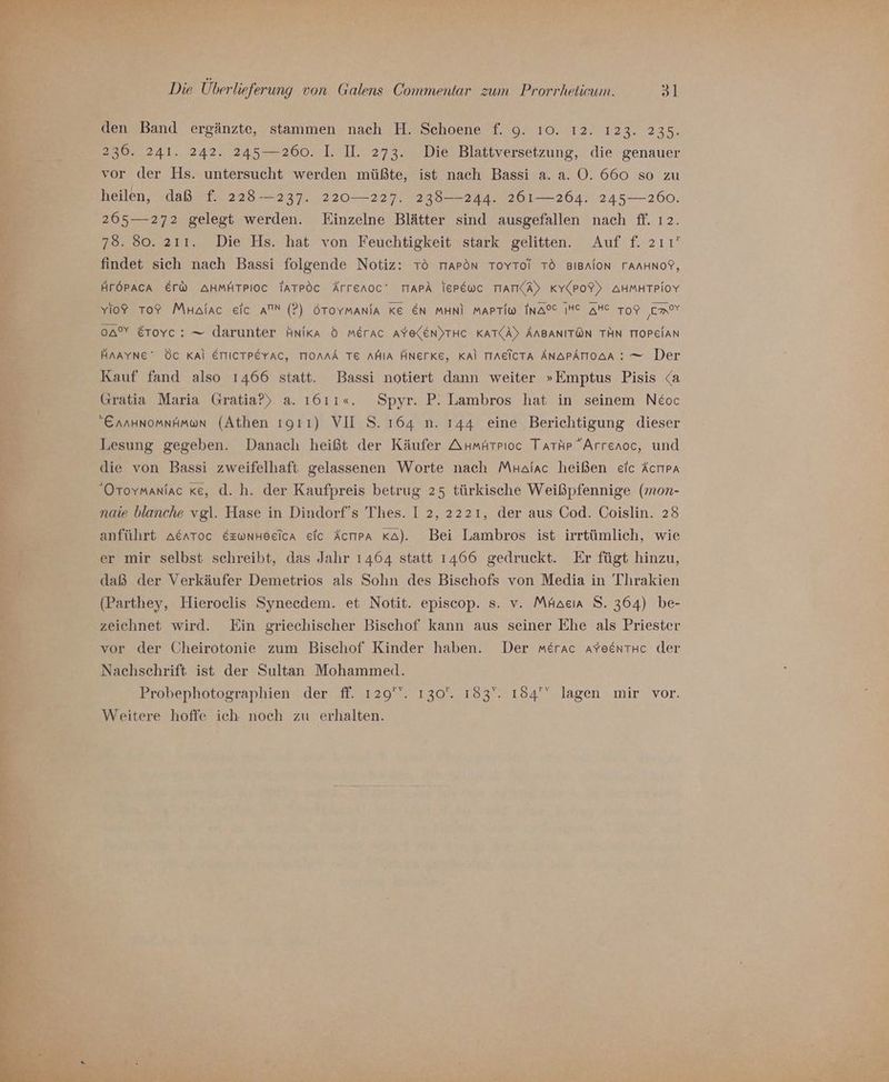 den Band ergänzte, stammen nach H. Schoene f. 9. ı0. 12. 123. 235. 236. 241. 242. 245—260. I. II. 273. Die Blattversetzung, die genauer vor der Hs. untersucht werden müßte, ist nach Bassi a. a. 0. 660 so zu heilen, daß f. 228-237. 220-—227. 238——-244. 261—264. 245— 260. 265— 272 gelegt werden. Einzelne Blätter sind ausgefallen nach ff. ı2. 78. 80. 211. Die Hs. hat von Feuchtigkeit stark gelitten. Auf f. 2ı1' findet sich nach Bassi folgende Notiz: Tö TrAPON ToYToi TO BIBAION TAAHNOY, HFÖPACA Er@ AHMHTPIOC TATPOC Ärrenoc' TIAPA TEPEWC TIATKA) KY(PoF) AHMHTPIOY Yio? To? Mnalac eic AN (?) 6Tovmania KE EN MHNI MAPTim INAOC INC AHe Tor mr oA” Erovc: — darunter Hnika 5 merac AYElEN)THC KAT(A) AABANITÖN TÄN TIOPEIAN HAAYNE' ÖC Kal ETTICTPEYAC, TIOnNA TE AMIA ÄHNETKE, Kal TIAEICTA ÄNAPATIOAA : = Der Kauf fand also 1466 statt. Bassi notiert dann weiter »Emptus Pisis <a Gratia Maria Gratia?) a. 1611«. Spyr. P. Lambros hat in seinem Neoc Ennunomnämon (Athen ıgıı) VII S. 164 n. 144 eine Berichtigung dieser Lesung gegeben. Danach heißt der Käufer AumAtrıoc Tarhp Arrenoc, und die von Bassi zweifelhaft gelassenen Worte nach Mnalac heißen eic Acrıpa Oroymaniac ke, d. h. der Kaufpreis betrug 25 türkische Weißpfennige (mon- nate blanche vgl. Hase in Dindorf’s Thes. I 2, 2221, der aus Cod. Coislin. 28 anfülrt Aerrtoc Ezwnheeica eic Äcrıra Ka). Bei Lambros ist irrtümlich, wie er mir selbst schreibt, das Jahr 1464 statt 1466 gedruckt. Er fügt hinzu, daß der Verkäufer Demetrios als Sohn des Bischofs von Media in Thrakien (Parthey, Hieroclis Synecdem. et Notit. episcop. s. v. Mäacır S. 364) be- zeichnet wird. Ein griechischer Bischof kann aus seiner Ehe als Priester vor der Cheirotonie zum Bischof Kinder haben. Der merac aYeentHc der Nachschrift ist der Sultan Mohammed. Probephotographien der ff. 129''. 130. 183‘. 184'‘ lagen mir vor. Weitere hoffe ich noch zu erhalten.