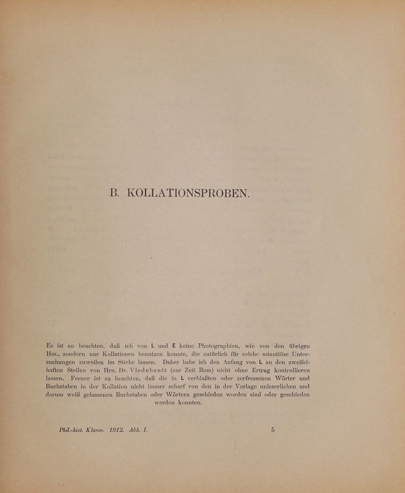 \ ist zu beachten, daß ich von L und E keine Photographien, wie von den übrigen ondern nur Kollationen benutzen konnte, die natürlich für solche minutiöse Unter- > gen zuweilen im Stiche lassen. Daher habe ich den Anfang von L an den zweifel- haften Stellen von Hrn. Dr. Viedebantt (zur Zeit Rom) nicht ohne Ertrag kontrollieren lassen. Ferner ist zu beachten, daß die in L verblaßten oder zerfressenen Wörter und Bu ‚hstaben in der Kollation nicht immer scharf von den in der Vorlage unleserlichen und y arum weiß gelassenen Buchstaben oder Wörtern geschieden worden sind oder geschieden werden konnten. 1912. Abk. 1.