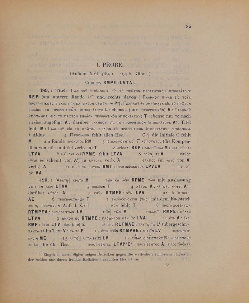 I. PROBE. (Anfang XVI 489, 1— 494,6 Kühn‘.) Covices RMPE:LVTA'. 489, ı Titel: TarHuno? YTTÖMmNHMA Eic TO TIPÖTON TIPOPPHTIKÖN ITITTOKPATOYC REP (am unteren Rande A°“ und rechts davon | TaArHno® rıinaz elc ToYc TIPOPPHTIKOYC BIBNIA TPIA KAl TIAEON OYAEN: — P?) : TAanHNo? YTIOoMNHMATA EIC TO TIPÖTON BIBAION TO TIPOPPHTIKON ItmoKPATovc L : ebenso (nur mPorPHTiKön) V : TarHuno? YTTÖMNHMA Eic TO TIPÖTON BIBAION TIPOPPHTIKÖN IntoKPAToYc T: ebenso nur Tö nach Bienion zugefügt A’, darüber ranHno? eic TO TIPOPPHTIKON IntrokpAtovc A? : Titel fehlt M : Tanuno? eic TO TIPÖTON BIBAION TÖ TIPOPPHTIKÖN ITITTOKPÄTOYC YTIÖMNHMA A Aldus 4 TTpooimion fehlt allen Hss. OY| die Initiale O fehlt M am Rande npönoroc RM 5 Emixeipo®nToc| 7 xeipoInToc (die Kompen- dien von nöc und &amp;m verlesen) T amwpiceai REP: amwreiceni M : Araıpeiceni LTVA 6 kai rär Kal RPME:: fehlt LTVA 8 ro9n| TEA KPYOC (wie es scheint von A') in «pyYovc verb. A eAnrioc (in -ovc von A' verb.) A 10 mProrınackovcın RMT : mporınockovca LPVEA Er ae VA. 490, 2 ArAtw| APATA M Ton En Aepı RPME: Tün mit Auslassung von en Acpı LTVA 3 Bienion T Aare A: ATıovc corr., A, darüber ayYroc A’ 5 ron RTMPE:oYn LVA Kal 6 ITTToRP. AE 6 TPOrNWCTHKÖN T 7 TAcioceyovcın (THcı mit dem Endstrich — n, oceyovcın Anf. d.Z.) T men fehlt T 8 TIPOTNWCEENTWN RTMPEA : rnuceentwn LV roic| ron V mornoic RMPE:: rienac LTVA 9 afnon ac RTMPE: mPpöaHnon men wc LVA II ExH Ä: Exeı RMP : Exoı LTV:: &amp;xe (sie) E A tAc RLTMAE : Tarra TA L? (übergeschr.): Ta$tra TAim TextV : TA Te P 12 Emizutein RTMPAE : zutein LV TTEGPONTH- B A Kacın ME 13 aYrol] ayrA (sic) LV 15 TInÄc alopıcmoYc R : AloPıcmoYc rınäc alle übr. Hss. nroctieentec LTVP’E? : mpoTIeentec A: TIPOCTIHENTA ! Eingeklammerte Siglen zeigen Bedenken gegen die e silentio erschlossenen Lesarten der beiden nur durch fremde Kollation bekannten Hss. LE an. 5°