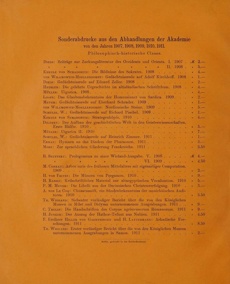 von den Jahren 1907, 1908, 1909, 1910, 1911. Philosophisch-historische Classe. Diers: Beiträge zur Zuckungsliteratur des Oceidents und Orients. I. 1907 . » » » » » » » » IE 1908 . KEKkULE von Straponızz: Die Bildnisse des Sokrates. 1908 VON WILAMOWITZ-MOELLENDORFF: Gedächtnissrede auf Adolf Kirchhoff. 1908 Diers: Gedächtnissrede auf Eduard Zeller. 1908 . 5 Hruster: Die gelehrte Urgeschichte im altisländischen Schriftthum. 1908 MÜLLER: Vigurica. 1908. F Loors: Das bee der en von a 1909. Meyer: Gedächtnissrede auf Eberhard Schrader. 1909 . von WILAMOWITZ-MOELLENDORFF: Nordionische Steine. 1909 Schurze, W.: Gedächtnissrede auf Richard Pischel. 1909 . KeEkULE Von StRADoNITZ: Strategenköpfe. 1910 Divruey: Der Aufbau der geschichtlichen wi in den ist N Erste Hälfte. 1910. Meıter: Uigurieca II. 1910 \ Ä SCHULZE, W.: Gedächtnissrede auf He ee 1911 : Erwman: Hymnen an das Diadem der Pharaonen. 1911. Morr: Zur sprachlichen Gliederung Frankreichs. 1911 . B. Seurrert: Prolegomena zu einer Wieland-Ausgabe. V. 1908 . » » » » » VI 1909 . M. CosrAr: Arbor inris des früheren Mittelalters mit eigenartiger Computation. 1909 . An H. von Frırze: Die Münzen von ersahn 1910. ee H. Range: Keilschriftliches Material zur altaegyptischen Vocal 1910 P. M. Meyer: Die Libelli aus der Decianischen Christenverfolgung. 1910 A. von Le Cog: Chuastuanift, ein Sündenbekenntniss der richäschen Audi- tores. 1910 Tu. WıEesAnD: Siebenter orlufber en ER die von an Rouisuehe Museen in Milet und Didyma unternommenen Ausgrabungen. 1911. C. Tuurıs: Die Handschriften des Corpus agrimensorum Romanorum. 1911 H. Junger: Der Auszug der Hathor-Tefnut aus Nubien. 1911 : F. Freiherr Hırner von GAERTRINGEn und H. LATTERMANN: Arkadische For- schungen. 1911 Ti Waren Erster vorläufiger Bericht über ie von 1 Königliehen Masken unternommenen Ausgrabungen in Samos. 1911 . Berlin, gedruckt in der Reichsdruckerei. 5.— 4.— 1.— 2.— 4.— d.— 2.— 1.— 5.— 1.— 4.— 5.— 2 1.— 3.— 3.50