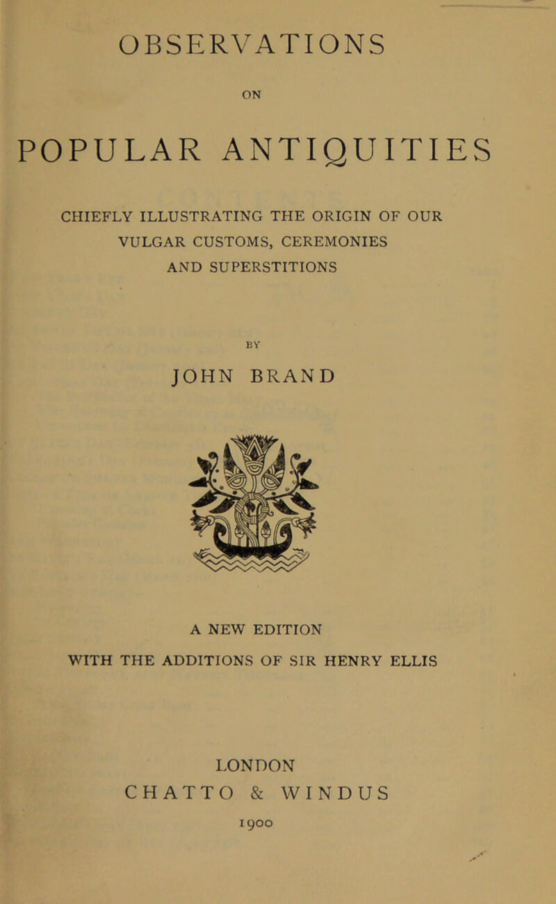 ON POPULAR ANTIQUITIES CHIEFLY ILLUSTRATING THE ORIGIN OF OUR VULGAR CUSTOMS, CEREMONIES AND SUPERSTITIONS BY JOHN BRAND A NEW EDITION WITH THE ADDITIONS OF SIR HENRY ELLIS LONDON CHATTO & W INDUS 1900
