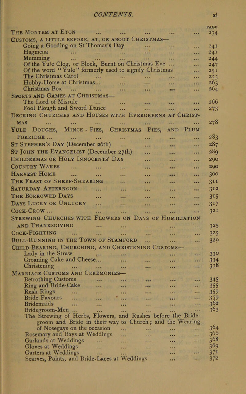 The Montem at Eton ... ... ... ... ... 234 Customs, a little before, at, or about Christmas— Going a Gooding on St Thomas’s Day ... ... ... 241 Hagmena ... ... ... ..; ... ... 241 Mumming ... ... ... ... ... ... 244 Of the Yule Clog, or Block, Burnt on Christmas Eve ... ... 247 Of the word “Yule” formerly used to signify Christmas ... 251 'fhe Christmas Carol ... ... ... ... ... 255 Hobby-Horse at Christmas... ... ... ... ... 263 Christmas Box ... ... ... ... ... ... 264 Sports and Games at Christmas— The Lord of Misrule ... ... ... ... ... 266 Fool Plough and Sword Dance ... ... ... ... 273 Decking Churches and Houses with Evergreens at Christ- mas ... ... ... ... ... ... ... 278 Yule Doughs, Mince - Pies, Christmas Pies, and Plum Porridge ... ... ... ... ... ... ... 283 St Stephen’s Day (December 26th) ... ... ... ... 287 St John the Evangelist (December 27th) ... ... ... 289 Childermas or Holy Innocents’ Day ... ... ... 290 Country Wakes ... ... ... ... ... ... 290 Harvest Home ... ... ... ... ... ... 300 The Feast OF Sheep-Shearing ... ... ... ... 311 Saturday Afternoon ... ... ... ... ... 312 The Borrowed Days ... ... ... ... ... 315 Days Lucky or Unlucky ... ... ... ... ... 317 Cock-Crow... .. ... ... ... ... ... 321 Strewing Churches with Flowers on Days of Humiliation AND Thanksgiving ... ... ... ... ... 325 Cock-Fighting ... ... ... ... ... ... 325 Bull-Running in the Town of Stamford ... ... ... 329 Child-Bearing, Churching, and Christening Customs— Lady in the Straw <.. ... ... ... ... 330 Groaning Cake and Cheese... ... ... ... ... 334 Christening ... ... ... ... ... ... 338 Marriage Customs and Ceremonies— Betrothing Customs ... ... ... ... ... 345 Ring and Bride-Cake ... ... ... ... .. 355 Rush Rings ... ... ... ... ... ... 359 Bride Favours ... ... * ... ... ... ... 359 Bridemaids ... ... ... ... ... ... 3^^ Bridegroom-Men ... ... ... ... ... ... 3^3 The Strewing of Herbs, Flowers, and Rushes before the Bride- groom and Bride in their way to Church; and the Wearing of Nosegays on the occasion ... ... ... ... 3^4 Rosemary and Bays at Weddings ... ... ... ... 3^6 Garlands at Weddings ... ... ... ... .•• 3^^ Gloves at Weddings ... ... ... ... .■• 369 Garters at Weddings ... ... ... ... 37* Scarves, Points, and Bride-Laces at Weddings ... 37^