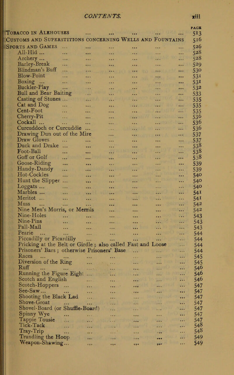 rAGB Tobacco in Alehouses ... ... ... ... ... 513 ;CUSTOMS AND SUPERSTITIONS CONCERNING WELLS AND FOUNTAINS 516 iSPORTS AND Games ... ... ... ... ... ... 526 All-Hid... ... ... ... ... ... ... 528 Archery ... ... ... ... ... ... ... 528 Barley-Break ... ... ... ... ... ... 529 Blindman’s Buff ... ... ... ... ... ... 530 Blow-Point ... ... ... ... ... ... 531 Boxing ... ... ... ... ... ... ... 531 Buckler-Play ... ... ... ... ... ... 532 Bull and Bear Baiting .. ... ... ... ... 533 Casting of Stones ... ... ... ... ... ... 53$ Cat and Dog ... ... ... ... ... ... 535 Cent-Foot ... ... ... ... ... ... 535 Cherry-Pit ... ... ... ... ... ... 536 Cock^l ... ... ... ... ... ... ... 536 Curcuddoch or Curcuddie ... .. ... ... ... 53^ Drawing Dun out of the Mire ... ... ... ... 537 Draw Gloves ... ... ... ... ... ... 537 Duck and Drake ... ... ... ... ... ... 538 Foot-Ball ... ... ... ... ... ... 538 Goff or Golf ... ... ... ... ... ... 538 Goose-Riding ... ... ... ... ... ... $39 Handy-Dandy ... ... ... ... ... ... 539 Hot-Cockles ... ... ... ... ... ... 54° Hunt the Slipper ... ... ... ... ... ... 540 Loggats ... ... ... ... ... ... ... 540 Marbles ... ... ... ... ... ... ... 541 Meritot ... ... ... ... ... ... ... 54* Muss ... ... ... ... ... ... ... 542 Nine Men’s Morris, or Menils ... ... ... ... 54^ Nine-Holes ... ... ... ... ... ... 543 Nine-Pins ... ... ... ... ... ... 543 Pall-Mall 543 Pearie ... ... ... ... ... ... ... 544 Piccadilly or Picardilly ... ... ... ... ... 544 Pricking at the Belt or Girdle ; also called Fast and Loose ... 544 Prisoners’Bars; otherwise Prisoners’ Base ... ... ... 544 Races ... ... ... ... ... ... ... 545 Diversion of the Ring ... ... ... ... ... 545 Ruff ... ... .... ... ... ... ... 546 Running the Figure Eight ... ... ... ... ... 546 Scotch and English ... ... ... ... ... 54^ Scotch-Hoppers ... ... ... ... ... ... 547 See-Saw... ... ... ... ... ... ... 547 Shooting the Black Lad ... ... ... .. ... 547 Shove-Groat ... ... ... ... ... ... 547 Shovel-Board (or Shuffle-Board) ... ... ... ... 547 Spinny Wye ... ... ... ... ... ... 547 Tappie Tousie ... ... ... ... ... ... 547 Tick-Tack ... ... ... ... ... ... 54^ Tray-Trip ... ... ... ... ... ... 54^ Trundling the Hoop ... ... ... ... ... 549 Weapon-Shawing... ... „. ... 549