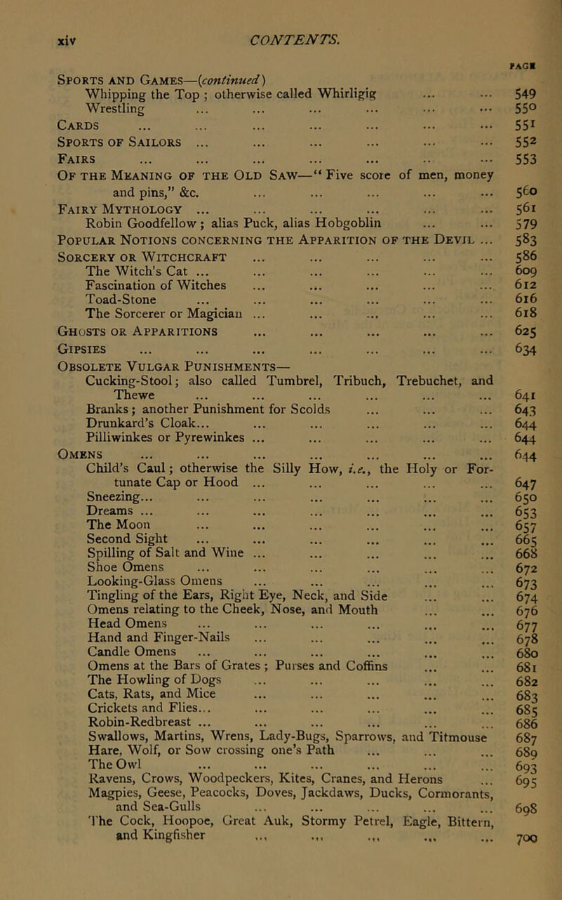 Sports and Games—{continued) Whipping the Top ; otherwise called Whirligig Wrestling Cards Sports OF Sailors ... Fairs Of the Meaning of the Old Saw—“ Five score of men, money and pins,” &c. Fairy Mythology ... Robin Goodfellow; alias Puck, alias Hobgoblin Popular Notions concerning the Apparition of the Devil Sorcery or Witchcraft The Witch’s Cat ... Fascination of Witches Toad-Stone The Sorcerer or Magician Ghusts or Apparitions Gipsies Obsolete Vulgar Punishments— Cucking-Stool; also called Tumbrel, Tribuch, Trebuchet, and Thewe Branks; another Punishment for Scolds Drunkard’s Cloak... Pilliwinkes or Pyrewinkes ... Omens Child’s Caul; otherwise the Silly How, i.e., the Holy or For- tunate Cap or Hood Sneezing... Dreams ... The Moon Second Sight Spilling of Salt and Wine Shoe Omens Looking-Glass Omens Tingling of the Ears, Right Eye, Neck, and Side Omens relating to the Cheek, Nose, and Mouth Head Omens Hand and Finger-Nails Candle Omens Omens at the Bars of Grates ; Purses and Coffins The Howling of Dogs Cats, Rats, and Mice Crickets and Flies... Robin-Redbreast ... Swallows, Martins, Wrens, Lady-Bugs, Sparrows, and Titmouse Hare, Wolf, or Sow crossing one’s Path TheOwl Ravens, Crows, Woodpeckers, Kites, Cranes, and Herons Magpies, Geese, Peacocks, Doves, Jackdaws, Ducks, Cormorants, and Sea-Gulls The Cock, Hoopoe, Great Auk, Stormy Petrel, Eagle, Bittern, and Kingfisher 549 550 551 552 553 560 561 579 583 586 609 612 616 618 625 634 641 643 644 644 644 647 650 653 657 665 668 672 673 674 676 677 678 680 681 682 683 685 686 687 689 693 69s 698 700