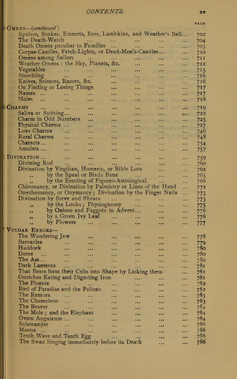tv Omens—{continued) Spiders, Snakes, Emmets, Bees, Lambkins, and Weather’s Bell The Death-Watch Death Omens peculiar to Families Corpse-Candles, Fetch-Lights, or Dead-Men’s-Candles Omens among Sailors Weather Omens ; the Sky, Planets, &c. Vegetables Stumbling Knives, Scissors, Razors, &c. On Finding or Losing Things Names ... Moles Charms Saliva or Spitting... Charm in Odd Numbers Physical Charms ... Love Charms Rural Charms Characts... Amulets ... Divination ... Divining Rod Divination by Virgilian, Homeric, or Bible Lots ,, by the Speal or Blade Bone „ by the Erecting of Figures-Astrological Chiromancy, or Divination by Palmistry or Lines of the Hand Onychomancy, or Onymancy; Divination by the Finger Nails Divination by Sieve and Shears ,, by the Looks ; Physiognomy ,, by Onions and Faggots in Advent. „ by a Green Ivy Leaf ,, by Flowers Vulgar Errors— The Wandering Jew Barnacles Haddock Doree The Ass... Dark Lanterns That Bears form their Cubs into Shape by Licking them Ostriches Eating and Digesting Iron The Phoenix Bird of Paradise and the Pelican The Remora The Chameleon ... The Beaver The Mole ; and the Elephant Ovum Anguiuum ... Salamander Manna ... Tenth .Wave and Tenth Egg The Swan Singing immediately before its Death 702 704 70s 710 711 712 715 716 716 717 717 718 719 722 725 727 746 748 754 757 759 760 762 765 766 772 773 773 775 776 776 777 778 779 780 780 780 781 781 781 782 782 783 783 784 784 784 786 786 786 786