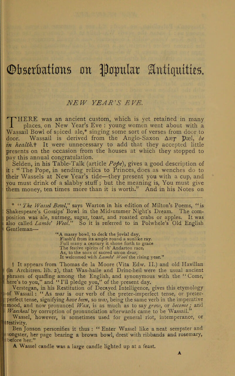 ©ijsjr&ations an J^optilar Antiquities JVEW YEAR'S EVE. There was an ancient custom, which is yet retained in many places, on New Year’s Eve ; young women went about with a Wassail Bowl of spiced ale,* singing some sort of verses from door to door. Wassail is derived from the Anglo-Saxon Aasp psel, be in health.'^ It were unnecessary to add that they accepted little presents on the occasion from the houses at which they stopped to pay this annual congratulation. Selden, in his Table-Talk (article Pope), gives a good description of it : “ The Pope, in sending relics to Princes, does as wenches do to ' their Wassels at New Year’s tide—they present you with a cup, and ; you must drink of a slabby stuff; but the meaning is. You must give i them money, ten times more than it is worth.” And in his Notes on r ^ i * “ The Wassel Bowl,” says Warton in his edition of Milton’s Poems, “is Shakespeare’s Gossips’ Bowl in the Mid.summer Night’s Dream. The com- ‘ position was ale, nutmeg, sugar, toast, and roasted crabs or apples. It was also called Lambs' Wool.” So it is referred to in Polwhele’s Old English Gentleman— i “A massy bowl, to deck the jovial day, I Flash’d from its ample round a sunlike ray. Full many a century it shone forth to grace ; The festive spirits of th’ Andartoii race, As, to the sons of sacred union dear. It welcomed with Lambe tVool the rising year.” I It appears from Thomas de la Moore (Vita Edw. II.) and old Havillan (in Architren. lib. 2), that Was-haile and Drinc-heil were the usual ancient ■ phrases of quaffing among the English, and synonymous with the “Come, -here’s to you,” and “I’ll pledge you,” of the present day. , Verstegan, in his Restitution of Decayed Intelligence, gives this etymology *. -of Wassail: “As was is our verb of the preter-imperfect tense, or preter- f perfect tense, signifying have been, so wa;, being the same verb in the imperative i imood, and now pronunced Wax, is as much as to say grow, or become; and Waesheal by corruption of pronunciation afterwards came to be Wassail.” Wassel, however, is sometimes used for general riot, intemperance, or 11 festivity. Ben Jonson personifies it thus : “ Enter Wassel like a neat sempster and songster, her page bearing a brown bowl, drest with ribbands and rosemary, I ’before her.” A Wassel candle was a large candle lighted up at a feast. :i A
