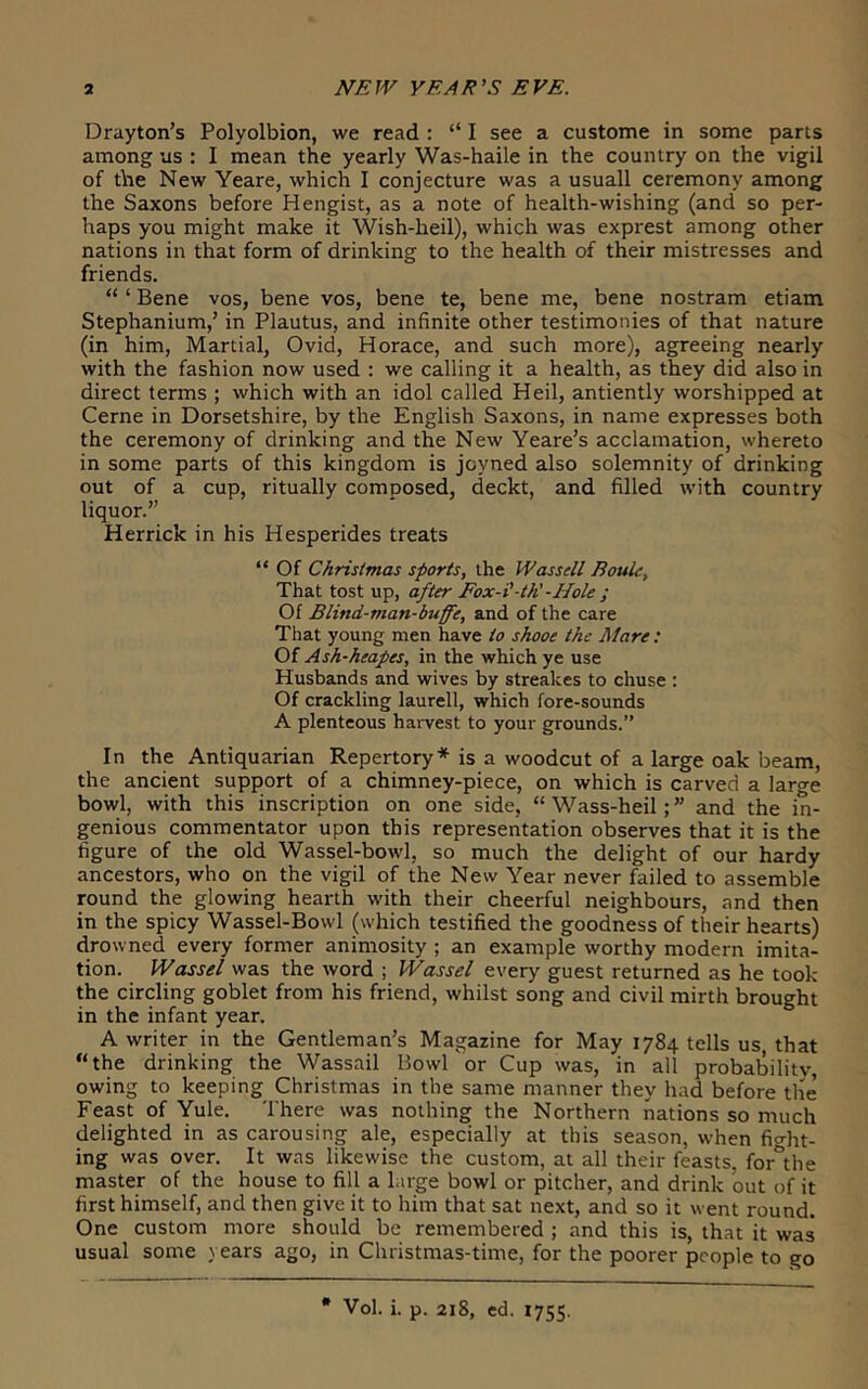 Drayton’s Polyolbion, we read : “ I see a custome in some parts among us : I mean the yearly Was-haile in the country on the vigil of the New Yeare, which I conjecture was a usuall ceremony among the Saxons before Hengist, as a note of health-wishing (and so per- haps you might make it Wish-heil), which was exprest among other nations in that form of drinking to the health of their mistresses and friends. “ ‘ Bene vos, bene vos, bene te, bene me, bene nostram etiam Stephanium,’ in Plautus, and infinite other testimonies of that nature (in him, Martial, Ovid, Horace, and such more), agreeing nearly with the fashion now used : we calling it a health, as they did also in direct terms ; which with an idol called Heil, antiently worshipped at Cerne in Dorsetshire, by the English Saxons, in name expresses both the ceremony of drinking and the New Yeare’s acclamation, whereto in some parts of this kingdom is jcyned also solemnity of drinking out of a cup, ritually composed, deckt, and filled with country liquor.” Herrick in his Hesperides treats “ Of Christmas sports, the Wassell BouU, That tost up, after Eox-i’-th'-Hole ; Of Blind-man-buffe, and of the care That young men have to shooe the Mare ; Of Ash-heapes, in the which ye use Husbands and wives by streakes to chuse : Of crackling laurell, which fore-sounds A plenteous haiwest to your grounds.” In the Antiquarian Repertory* is a woodcut of a large oak beam, the ancient support of a chimney-piece, on which is carved a large bowl, with this inscription on one side, “Wass-heil;” and the in- genious commentator upon this representation observes that it is the figure of the old Wassel-bowl, so much the delight of our hardy ancestors, who on the vigil of the New Year never failed to assemble round the glowing hearth with their cheerful neighbours, and then in the spicy Wassel-Bowl (which testified the goodness of their hearts) drowned every former animosity ; an example worthy modern imita- tion. Wassel was the word ; Wassel every guest returned as he took the circling goblet from his friend, whilst song and civil mirth brought in the infant year. A writer in the Gentleman’s Magazine for May 1784 tells us that “the drinking the Wassail Bowl'or Cup was, in all probability, owing to keeping Christmas in the same manner they had before the Feast of Yule. There was nothing the Northern nations so much delighted in as carousing ale, especially at this season, when fio-ht- ing was over. It was likewise the custom, at all their feasts, for^the master of the house to fill a large bowl or pitcher, and drink out of it first himself, and then give it to him that sat next, and so it went round. One custom more should be remembered ; and this is, that it was usual some years ago, in Christmas-time, for the poorer people to go * Vol. i. p. 218, ed. 1755.