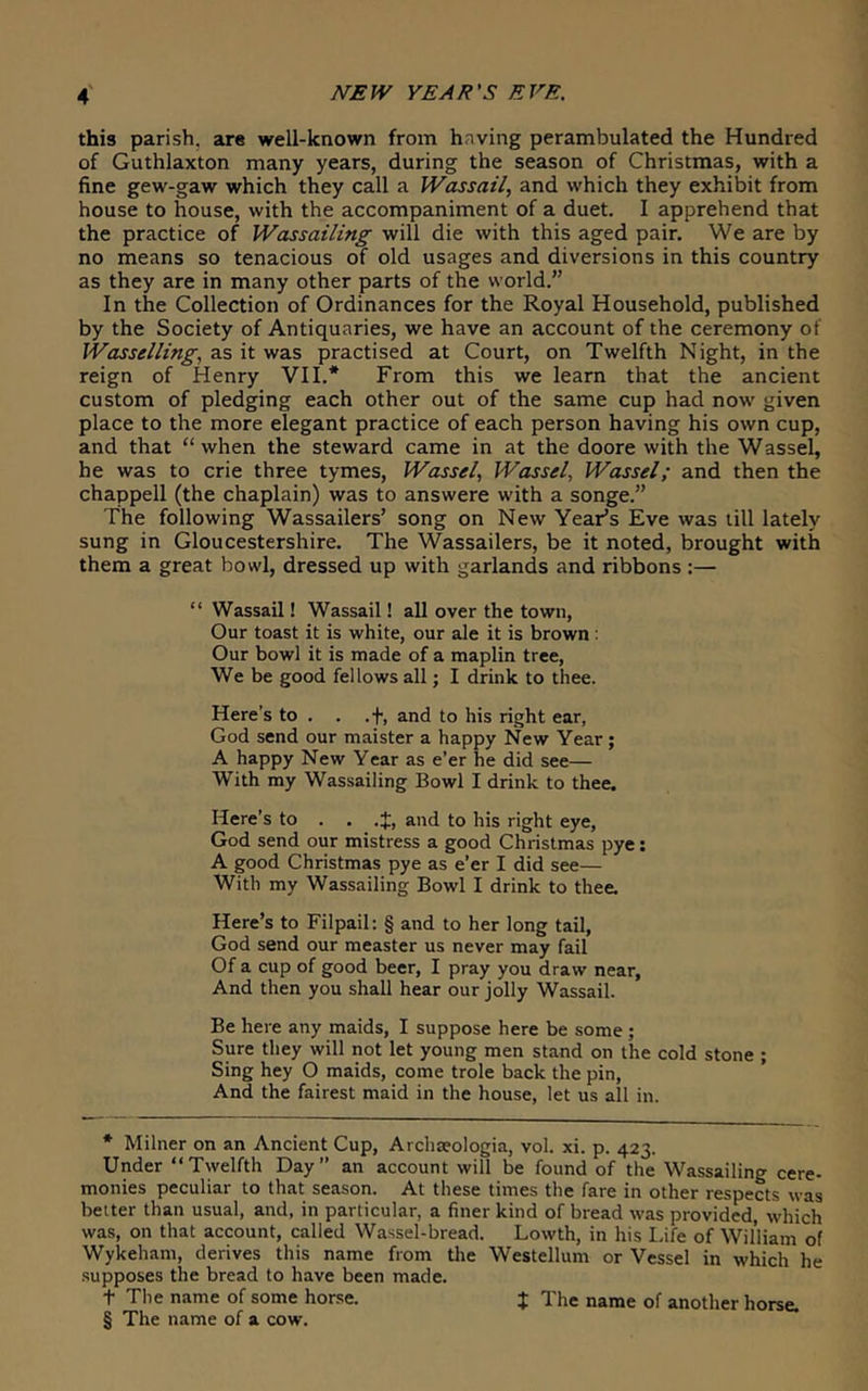 this parish, are well-known from having perambulated the Hundred of Guthlaxton many years, during the season of Christmas, with a fine gew-gaw which they call a Wassail, and which they exhibit from house to house, with the accompaniment of a duet. I apprehend that the practice of Wassailing will die with this aged pair. We are by no means so tenacious of old usages and diversions in this country as they are in many other parts of the world.” In the Collection of Ordinances for the Royal Household, published by the Society of Antiquaries, we have an account of the ceremony of Wasselling, as it was practised at Court, on Twelfth Night, in the reign of Henry VII.* * * § From this we learn that the ancient custom of pledging each other out of the same cup had now given place to the more elegant practice of each person having his own cup, and that “when the steward came in at the doore with the Wassel, he was to crie three tymes, Wassel, Wassel, Wassel; and then the Chappell (the chaplain) was to answere with a songe.” The following Wassailers’ song on New Year’s Eve was till lately sung in Gloucestershire. The Wassailers, be it noted, brought with them a great bowl, dressed up with garlands and ribbons :— “ Wassail! Wassail! all over the town, Our toast it is white, our ale it is brown: Our bowl it is made of a maplin tree. We be good fellows all; I drink to thee. Here’s to . . .f, and to his right ear, God send our maister a happy New Year; A happy New Year as e’er he did see— With my Wassailing Bowl I drink to thee. Here’s to . . .{, and to his right eye, God send our mistress a good Christmas pye: A good Christmas pye as e’er I did see— With my Wassailing Bowl I drink to thee. Here’s to Filpail: § and to her long tail, God send our measter us never may fail Of a cup of good beer, I pray you draw near, And then you shall hear our jolly Wassail. Be here any maids, I suppose here be some ; Sure they will not let young men stand on the cold stone ; Sing hey O maids, come trole back the pin. And the fairest maid in the house, let us all in. * Milner on an Ancient Cup, Archaeologia, vol. xi. p. 423. Under “Twelfth Day” an account will be found of the Wassailing cere- monies peculiar to that season. At these times the fare in other respects was belter than usual, and, in particular, a finer kind of bread was provided, which was, on that account, called Wassel-bread. Lowth, in his Life of William of Wykeham, derives this name from tlie Westellum or Vessel in which he supposes the bread to have been made. t The name of some horse. J The name of another horse. § The name of a cow.