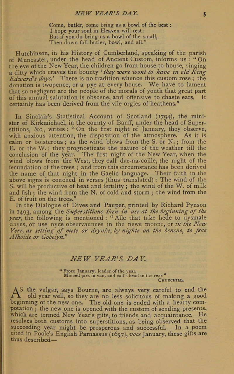 Come, butler, come bring us a bowl of the best; 1 hope your soul in Heaven will rest: But if you do bring us a bowl of the small. Then down fall butler, bowl, and all.” Hutchinson, in his History of Cumberland, speaking of the parish of Muncaster, under the head of Ancient Custom, informs us : “ On ti-.e eve of the New Year, the children go from house to house, singing a ditty which craves the bounty ‘ they were wont to have in old King Edward's days' There is no tradition whence this custom rose ; the donation is twopence, or a pye at every house. We have to lament that so negligent are the people of the morals of youth that great part of this annual salutation is obscene, and offensive to chaste ears. It certainly has been derived from the vile orgies of heathens.” In Sinclair’s Statistical Account of Scotland (1794), the mini- ster of Kirkmichael, in the county of Banff, under the head of Super- stitions, &c., writes: “On the first night of January, they observe, with anxious attention, the disposition of the atmosphere. As it is calm or boisterous ; as the wind blows from the S. or N.; from the E. or the W.; they prognosticate the nature of the weather till the conclusion of the year. The first night of the New Year, when the wind blows from the West, they call dar-na-coille, the night of the fecundation of the trees ; and from this circumstance has been derived the name of that night in the Gaelic language. Their faith in the above signs is couched in verses (thus translated) : The wind of the S. will be productive of heat and fertility ; the wind of the W. of milk and fish ; the wind from the N. of cold and storm ; the wind from the E. of fruit on the trees.” In the Dialogue of Dives and Pauper, printed by Richard Pynson in 1493, among the Superstitions then in use at the beginning of the year, the following is mentioned : “ Alle that take hede to dysmale dayes, or use nyce observaunces in the newe moone, or in the New Yere, as setting of mete or dry}ike, by 7iighte on the benche, to fede Alholde or Gobelyn.” NEW YEAR’S DAY, “Froze January, leader of the year, Minced pies m van, and calf s head in the rear.” Churchiix. AS the vulgar, says Bourne, are always very careful to end the . old year well, so they are no less solicitous of making a good beginning of the new one. The old one is ended with a hearty com- potation ; the new one is opened with the custom of sending presents, which are termed New Year’s gifts, to friends and acquaintance. He resolves both customs into superstitions, as being observed that the succeeding year might be prosperous and successful. In a poem cited in Poole’s English Parnassus (1657), January, these gifts are thus described—