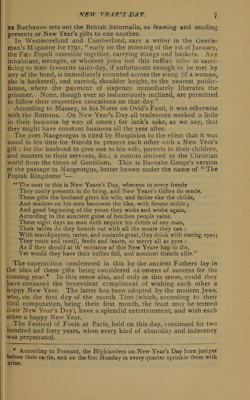 ?.s Buchan<^n sets out the British Saturnalia, as feasting and sending presents or New Year’s gifts to one another. In Westmoreland and Cumberland, says a writer in the Gentle- man’s Magazine for 1791, “ early on the morning of the ist of January, the Faex Populi assemble together, carrying stangs and baskets. Any inhabitant, stranger, or whoever joins not this ruffian tribe in sacri- ficing to their favourite saint-day, if unfortunate enough to be met by any of the band, is immediately mounted across the stang (if a woman, she is basketed), and carried, shoulder height, to the nearest public- house, where the payment of sixpence immediately liberates the prisoner. None, though ever so industriously inclined, are permitted to follow their respective avocations on that day.” According to Massey, in his Notes on Ovid’s Fasti, it was otherwise with the Romans. On New Year’s Day all tradesmen worked a little in their business by way of omen ; for luck’s sake, as we say, that they might have constant business all the year after. The poet Naogeorgus is cited by Hospinian to the effect that it was usual in his time for friends to present each other with a New Year’s gift; for the husband to give one to his wife, parents to their children, and masters to their servants, &c.; a custom derived to the Christian world from the times of Gentilism. This is Barnabe Googe’s version of the passage in Naogeorgus, better known under the name of “The Popish Kingdome”— “ The next to this is New Yeare’s Day, whereon to every frende They costly presents in do bring, and New Yeare’s Giftes do sende. These gifts the husband gives his wife, and father eke the childe, And maister on his men bestowes the like, with favour milde ; And good beginning of the yeare they wishe and wishe again, According to the auncient guise of heathen people vaine. These eight days no man doth require his dettes of any man. Their tables do they furnish out with all the meatc they can : With marchpaynes, tartes, and custards great, they drink with staring eyes; They route and revell, feede and feaste, as merry all as pyes : As if they should at th’ entrance of this New Yeare hap to die, Yet would they have their bellies full, and auncient friends allie.” The superstition condemned in this by the ancient Fathers lay in the idea of these gifts being considered as omens of success for the ensuing year.* In this sense also, and only in this sense, could they have censured the benevolent compliment of wishing each other a happy New Year. The latter has been adopted by the modern Jews, who, on the first day of the month Tisri (which, according to their civil computation, being their first month, the feast may be termed their New Year’s Day), have a splendid entertainment, and wish each other a happy New Year. The Festival of Fools at Paris, held on this day, continued for two hundred and forty years, when every kind of absurdity and indecency was perpetrated. * According to Pennant, the Highlanders on New Year’s Day bum juniper before their cal tie, and on the first Monday in every quarter sprinkle them witli urine.