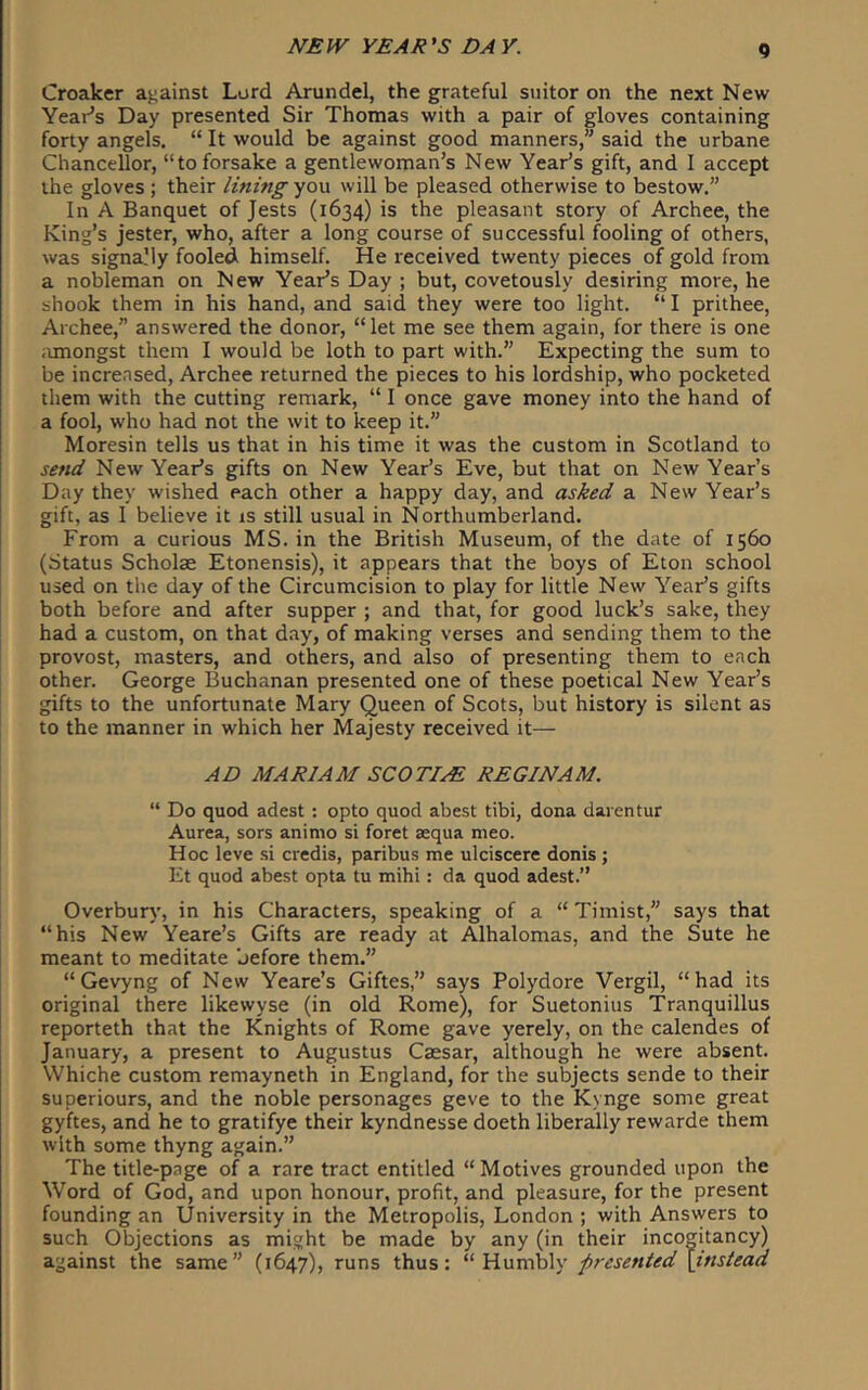 Croaker against Lord Arundel, the grateful suitor on the next New Year’s Day presented Sir Thomas with a pair of gloves containing forty angels. “ It would be against good manners,” said the urbane Chancellor, “to forsake a gentlewoman’s New Year’s gift, and I accept the gloves ; their lining you will be pleased otherwise to bestow.” In A Banquet of Jests (1634) is the pleasant story of Archee, the King’s jester, who, after a long course of successful fooling of others, was signaMy fooled himself. He received twenty pieces of gold from a nobleman on New Year’s Day ; but, covetously desiring more, he shook them in his hand, and said they were too light. “ I prithee, Archee,” answered the donor, “let me see them again, for there is one iunongst them I would be loth to part with.” Expecting the sum to be incrensed, Archee returned the pieces to his lordship, who pocketed them with the cutting remark, “ I once gave money into the hand of a fool, who had not the wit to keep it.” Moresin tells us that in his time it was the custom in Scotland to send New Year’s gifts on New Year’s Eve, but that on New Year’s Day they wished each other a happy day, and asked a New Year’s gift, as I believe it is still usual in Northumberland. From a curious MS. in the British Museum, of the date of 1560 (Status Scholae Etonensis), it appears that the boys of Eton school used on the day of the Circumcision to play for little New Year’s gifts both before and after supper ; and that, for good luck’s sake, they had a custom, on that day, of making verses and sending them to the provost, masters, and others, and also of presenting them to each other. George Buchanan presented one of these poetical New Year’s gifts to the unfortunate Mary Queen of Scots, but history is silent as to the manner in which her Majesty received it— AD MARIAM SCOTIA REGINAM. “ Do quod adest : opto quod abest tibi, dona darentur Aurea, sors animo si foret aequa meo. Hoc leve .si credis, paribus me ulciscere donis; Et quod abest opta tu mihi: da quod adest.” Overburv’, in his Characters, speaking of a “ Timist,” says that “his New Yeare’s Gifts are ready at Alhalomas, and the Sute he meant to meditate before them.” “ Gevyng of New Yeare’s Giftes,” says Polydore Vergil, “had its original there likewyse (in old Rome), for Suetonius Tranquillus reporteth that the Knights of Rome gave yerely, on the calendes of January, a present to Augustus Caesar, although he were absent. Whiche custom remayneth in England, for the subjects sende to their superiours, and the noble personages geve to the Kynge some great gyftes, and he to gratifye their kyndnesse doeth liberally rewarde them with some thyng again.” The title-page of a rare tract entitled “ Motives grounded upon the Word of God, and upon honour, profit, and pleasure, for the present founding an University in the Metropolis, London ; with Answers to such Objections as might be made by any (in their incogitancy) against the same” (1647), runs thus: ''\i\xmh\y presented \insiead